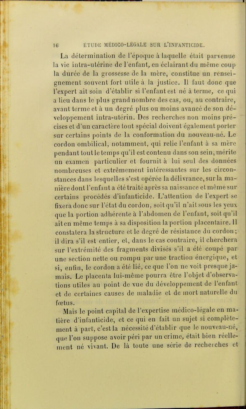 La détermination de l'époque à laquelle était parvenue la vie intra-utérine de l'enfant, en éclairant du même coup la durée de la grossesse de la mère, constitue un rensei- gnement souvent fort utile à la justice. Il faut donc que l'expert ait soin d'établir si l'enfant est né à terme, ce qui a lieu dans le plus grand nombre des cas, ou, au contraire, avant terme et à un degré plus ou moins avancé de son dé- veloppement intra-utérin. Des recherches non moins pré- cises et d'un caractère tout spécial doivent également porter sur certains points de la conformation du nouveau-né. Le cordon ombilical, notamment, qui relie l'enfant à sa mère pendant tout le temps qu'il est contenu dans son sein, mérite un examen particulier et fournit à lui seul des données nombreuses et extrêmement intéressantes sur les circon- stances dans lesquelles s'est opérée la délivrance, sur la ma- nière dont l'enfant a été traité après sa naissance et même sur certains procédés d'infanticide. L'attention de l'expert se fixera donc sur l'état du cordon, soit qu'il n'ait sous les yeux que la portion adhérente à l'abdomen de l'enfant, soit qu'il ait en même temps à sa disposition la portion placentaire. 11 constatera la structure et le degré de résistance du cordon ; il dira s'il est entier, et, dans le cas contraire, il cherchera sur l'extrémité des fragments divisés s'il a été coupé par une section nette ou rompu par une traction énergique, et si, enfin, le cordon a été lié, ce que l'on ne voit presque ja- mais. Le placenta lui-même pourra être l'objet d'observa- tions utiles au point de vue du développement de l'enfant et de certaines causes de maladie et de mort naturelle du fœtus. Mais le point capital de l'expertise médico-légale en ma- tière d'infanticide, et ce qui en fait un sujet si complète- ment à part, c'est la nécessité d'établir que le nouveau-né, que l'on suppose avoir péri par un crime, était bien réelle- ment né vivant. De là toute une série de recherches et