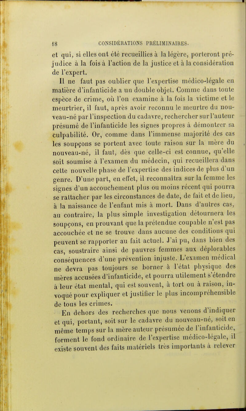 et qui, si elles ont été recueillies à la légère, porteront pré- judice à la fois à l'action de la justice et à la considération de l'expert. Il ne faut pas oublier que l'expertise médico-légale en matière d'infanticide a un double objet. Comme dans toute espèce de crime, où l'on examine à la fois la victime et le meurtrier, il faut, après avoir reconnu le meurtre du nou- veau-né par l'inspection du cadavre, rechercher sur l'auteur présumé de l'infanticide les signes propres à démontrer sa culpabilité. Or, comme dans l'immense majorité des cas les soupçons se portent avec toute raison sur la mère du nouveau-né, il faut, dès que celle-ci est connue, qu'elle soit soumise à l'examen du médecin, qui recueillera dans cette nouvelle phase de l'expertise des indices de plus d'un genre. D'une part, en effet, il reconnaîtra sur la femme les signes d'un accouchement plus ou moins récent qui pourra se rattacher par les circonstances de date, de fait et de lieu, à la naissance de l'enfant mis à mort. Dans d'autres cas, au contraire, la plus simple investigation détournera les soupçons, en prouvant que la prétendue coupable n'est pas accouchée et ne se trouve dans aucune des conditions qui peuvent se rapporter au fait actuel. J'ai pu, dans bien des cas, soustraire ainsi de pauvres femmes aux déplorables conséquences d'une prévention injuste. L'examen médical ne devra pas toujours se borner à l'état physique des mères accusées d'infanticide, et pourra utilement s'étendre â leur état mental, qui est souvent, à tort ou à raison, in- voqué pour expliquer et justifier le plus incompréhensible de tous les crimes. En dehors des recherches que nous venons d'indiquer et qui, portant, soit sur le cadavre du nouveau-né, soit en même temps sur la mère auteur présumée de l'infanticide, forment le fond ordinaire de l'expertise médico-légale, il existe souvent des faits matériels très importants à relever