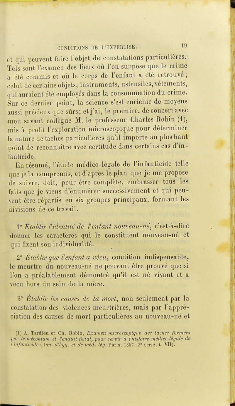 et qui peuvent faire l'objet de constatations particulières. Tels sont l'examen des lieux oii l'on suppose que le crime a été commis et où le corps de l'enfant a été retrouvé; celui de cerlains objets, instruments, ustensiles, vêtements, qui auraient été employés dans la consommation du crime. Sur ce dernier point, la science s'est enrichie de moyens aussi précieux que sûrs; et j'ai, le premier, de concert avec mon savant collègue M. le professeur Charles Robin (1), mis à profit l'exploration microscopique pour déterminer la nature de taches particulières qu'il importe au plus haut point de reconnaître avec certitude dans certains cas d'in- fanticide. En résumé, l'étude médico-légale de l'infanticide telle que je la comprends, et d'après le plan que je me propose de suivre, doit^ pour être complète, embrasser tous les faits que je viens d'énumérer successivement et qui peu- vent être répartis en six groupes principaux, formant les divisions de ce travail. 1° Établir ridentité de f enfant noiœeau-né, c'est-à-dire donner les caractères qui le constituent nouveau-né et qui fixent son individualité, 2° Établir que Venfant a vécu, condition indispensable, le meurtre du nouveau-né ne pouvant être prouvé que si l'on a préalablement démontré qu'il est né vivant et a vécu hors du sein de la mère. 3 Établir les causes de la mort, non seulement par la constatation des violences meurtrières, mais par l'appré- ciation des causes de mort particulières au nouveau-né et (1) A. Tardieu et Ch. Robin, Examen microscopique des taches formées par le méconium et l'enduit fœtal, pour servir à l'histoire médico-légale dé Cinfanticide {Ann. d'hyrj. et de m,éd. lég. Paris, 1857, 2' série, t. Vll).