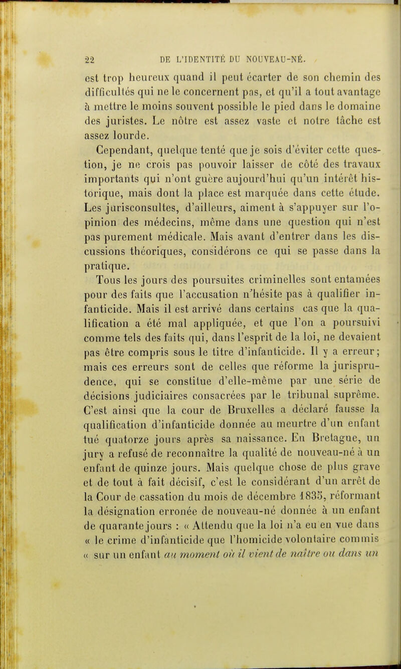 est trop heureux quand il peut écarter de son chemin des difficultés qui ne le concernent pas, et qu'il a tout avantage à mettre le moins souvent possible le pied dans le domaine des juristes. Le nôtre est assez vaste et notre lâche est assez lourde. Cependant, quelque tenté que je sois d'éviter cette ques- tion, je ne crois pas pouvoir laisser de côté des travaux importants qui n'ont guère aujourd'hui qu'un intérêt his- torique, mais dont la place est marquée dans cette étude. Les jurisconsultes, d'ailleurs, aiment à s'appuyer sur l'o- pinion des médecins, même dans une question qui n'est pas purement médicale. Mais avant d'entrer dans les dis- cussions théoriques, considérons ce qui se passe dans la pratique. Tous les jours des poursuites criminelles sont entamées pour des faits que l'accusation n^hésite pas à qualifier in- fanticide. Mais il est arrivé dans certains cas que la qua- lification a été mal appliquée, et que l'on a poursuivi comme tels des faits qui, dans l'esprit de la loi, ne devaient pas être compris sous le titre d'infanticide. Il y a erreur; mais ces erreurs sont de celles que réforme la jurispru- dence, qui se constitue d'elle-même par une série de décisions judiciaires consacrées par le tribunal suprême. C'est ainsi que la cour de Bruxelles a déclaré fausse la qualification d'infanticide donnée au meurtre d'un enfant tué quatorze jours après sa naissance. En Bretagne, un jury a refusé de reconnaître la qualité de nouveau-né à un enfant de quinze jours. Mais quelque chose de plus grave et de tout à fait décisif, c'est le considérant d'un arrêt de la Cour de cassation du mois de décembre 1835, réformant la désignation erronée de nouveau-né donnée à un enfant de quarante jours : « Attendu que la loi n'a eu en vue dans « le crime d'infanticide que l'homicide volontaire commis « sur un enfant au moment où il vient de naître ou dans un