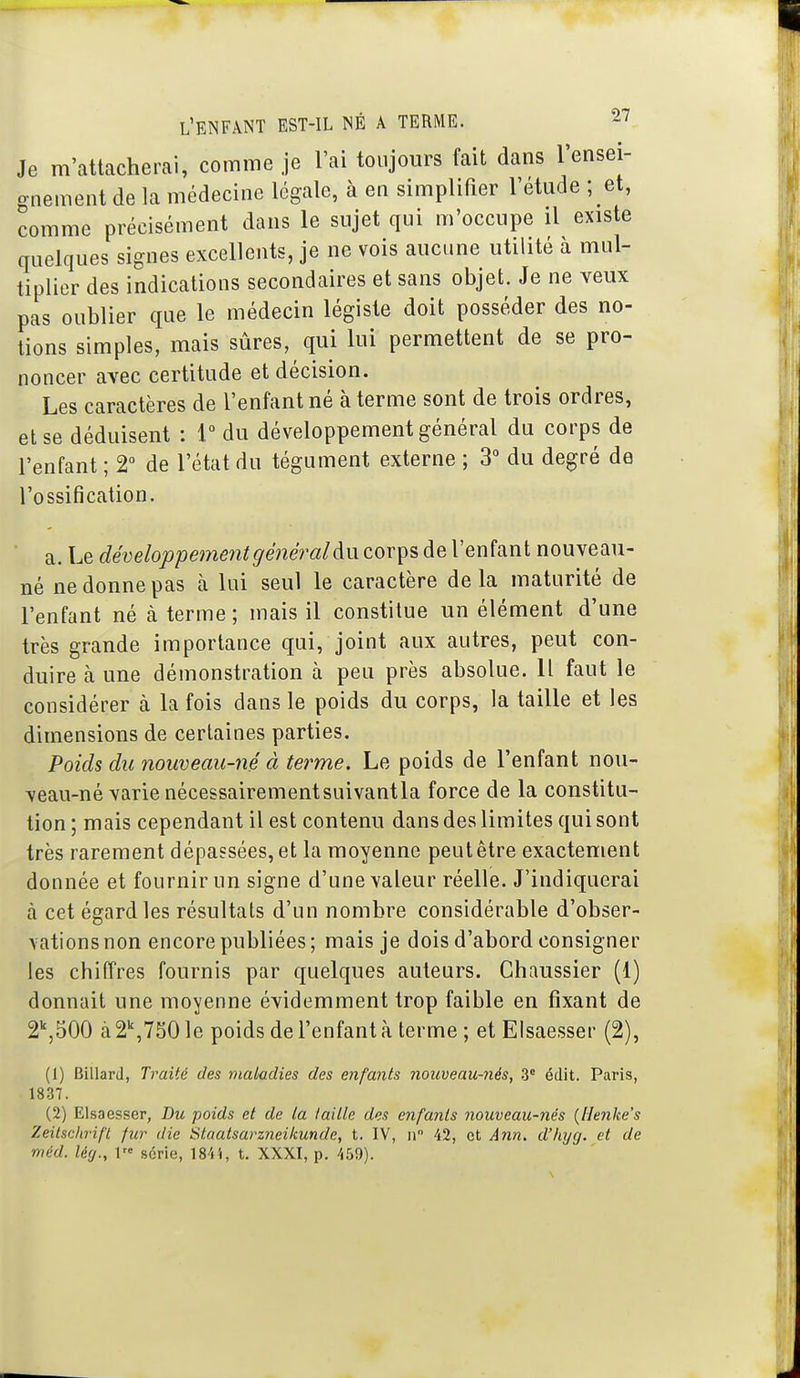 Je m'attacherai, comme je l'ai toujours fait dans l'ensei- gnement de la médecine légale, à en simplifier l'étude ; et, comme précisément dans le sujet qui m'occupe il existe quelques signes excellents, je ne vois aucune utilité à mul- tiplier des indications secondaires et sans objet. Je ne veux pas oublier que le médecin légiste doit posséder des no- tions simples, mais sûres, qui lui permettent de se pro- noncer avec certitude et décision. Les caractères de l'enfant né à terme sont de trois ordres, et se déduisent : 1° du développement général du corps de l'enfant ; 2° de l'état du tégument externe ; 3 du degré de l'ossification. a. Le développement général àncoY^s de l'enfant nouveau- né ne donne pas à lui seul le caractère de la maturité de l'enfant né à terme ; mais il constitue un élément d'une très grande importance qui, joint aux autres, peut con- duire à une démonstration à peu près absolue. H faut le considérer à la fois dans le poids du corps, la taille et les dimensions de certaines parties. Poids du nouveau-né à terme. Le poids de l'enfant nou- veau-né varie nécessairementsuivantla force de la constitu- tion ; mais cependant il est contenu dans des limites qui sont très rarement dépassées, et la moyenne peut être exactement donnée et fournir un signe d'une valeur réelle. J'indiquerai à cet égard les résultats d'un nombre considérable d'obser- vations non encore publiées; mais je dois d'abord consigner les chiffres fournis par quelques auteurs. Chaussier (1) donnait une moyenne évidemment trop faible en fixant de 2^500 a 2\750 le poids de l'enfant à terme ; et Elsaesser (2), (1) Billard, Traité des maladies des enfants 7ioiweau-nés, 3* édit. Paris, 1837. (2) Elsaesser, Du poids et de la taille des enfants nouveau-nés {Henke's Zeilschrifl fur die Staatsarzneikunde, t. IV, n 42, et Ann. d'hyg. et de méd. lég., 1 série, 184i, t. XXXI, p. 459).