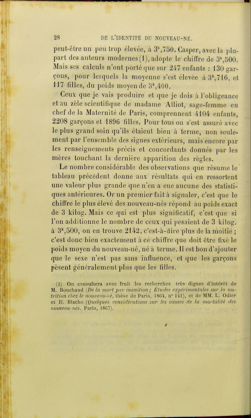 peut-être un peu trop élevée, à 3^750. Casper, a\ec la plu- part des auteurs modernes (1), adopte le chiffre de S^oOO. Mais ses calculs n'ont porté que sur 247 enfants : 130 gar- çons, pour lesquels la moyenne s'est élevée à S^Tlô, et 117 filles, du poids moyen de 3'',400. Ceux que je vais produire et que je dois à l'obligeance et au zèle scientifique de madame Alliot, sage-femme en chef de la Maternité de Paris, comprennent 4104 enfants, 2208 garçons et 1896 filles. Pour tous on s'est assuré avec le plus grand soin qu'ils étaient bien à terme, non seule- ment par l'ensemble des signes extérieurs, mais encore par les renseignements précis et concordants donnés par les mères touchant la dernière apparition des règles. Le nombre considérable des observations que résume le tableau précédent donne aux résultats qui en ressortent une valeur plus grande que n'en a eue aucune des statisti- ques antérieures. Or un premier fait à signaler, c'est que le chiffre le plus élevé des nouveau-nés répond au poids exact de 3 kilog. Mais ce qui est plus significatif, c'est que si l'on additionne le nombre de ceux qui pesaient de 3 kiloî2;. à 3'',500, on en trouve 2142, c'est-à-dire plus de la moitié ; c'est donc bien exactement à ce chiffre que doit être fixé le poids moyen du nouveau-né, né à terme. 11 est bon d'ajouter que le sexe n'est pas sans influence, et que les garçons pèsent généralement plus que les filles. (1) On consultera avec fruit les recherches très dignes d'intérêt de M. Bouchaud {De la mort par ina7iition ; Études expérimentales sur In nu- trition chez le nouvenu->ié, thèse de Paris, 18G4, n 141), et de MM. L. Odier et R. Blache [Quelques considérations sur les cajises de la mortalité des nouveau-nés. Paris, 1807). 4