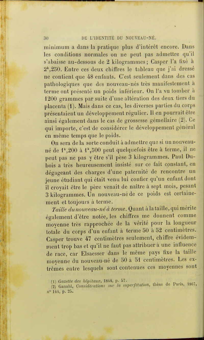 minimum a dans la pratique plus d'intérêt encore. Dans les conditions normales on ne peut pas admettre qu'il s'abaisse au-dessous de 2 kilogrammes; Casper l'a fixé à 2\250. Entre ces deux chiffres le tableau que j'ai dressé ne contient que 48 enfants. C'est seulement dans des cas pathologiques que des nouveau-nés très manifestement à terme ont présenté un poids inférieur. On l'a vu tomber à 1200 grammes par suite d'une altération des deux tiers du placenta (1). Mais dans ce cas, les diverses parties du corps présentaient un développement régulier. Il en pourrait être ainsi également dans le cas de grossesse gémellaire (2). Ce qui importe, c'est de considérer le développement général en même temps que le poids. On sera de la sorte conduit à admettre que si un nouveau- né de 1^200 à 1\S00 peut quelquefois être à terme, il ne peut pas ne pas y être s'il pèse 3 kilogrammes. Paul Du- bois a très heureusement insisté sur ce fait constant, en dégageant des charges d'une paternité de rencontre un jeune étudiant qui était venu lui confier qu'un enfant dont il croyait être le père venait de naître à sept mois, pesant 3 kilogrammes. Un nouveau-né de ce poids est certaine- ment et toujours à terme. Taille dimouveau-néà terme. Quant àla taille, qui mérite également d'être notée, les chiffres me donnent comme moyenne très rapprochée de la vérité pour la longueur totale du corps d'un enfant à terme 50 à 52 centimètres. Casper trouve 47 centimètres seulement, chiffre évidem- ment trop bas et qu'il ne faut pas attribuer à une influence de race, car Elsaesser dans le même pays fixe la taille moyenne du nouveau-né de 50 à 51 centimètres. Les ex- trêmes entre lesquels sont contenues ces moyennes sont (1) Gazette des hôpitaux, 1844, p. 57. , • .^n-, (2) Ganalil, Considérations sur la superfétation, thèse de Pans, 1867, n 144, p. 25.