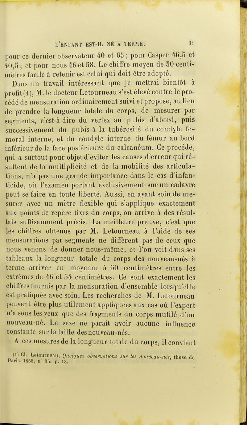 pour ce dernier observateur 40 et 65 ; pour Casper 46,S et 40,5 ; et pour nous 46 et 58. Le chiffre moyen de 50 centi- mètres facile à retenir est celui qui doit être adopté. Dans un travail intéressant que je mettrai bientôt à profit (1), M. le docteur Letourneau s'est élevé contre le pro- cédé de mensuration ordinairement suivi et propose, au lieu de prendre la longueur totale du corps, de mesurer par segments, c'est-à-dire du vertex au pubis d'abord, puis successivement du pubis à la tubérosité du condyle fé- moral interne, et du condyle interne du fémur au bord inférieur de la face postérieure du calcanéum. Ce procédé, qui a surtout pour objet d'éviter les causes d'erreur qui ré- sultent de la multiplicité et de la mobilité des articula- lions, n'a pas une grande importance dans le cas d'infan- ticide, 011 l'examen portant exclusivement sur un cadavre peut se faire en toute liberté. Aussi, en ayant soin de me- surer avec un mètre flexible qui s'applique exactement aux points de repère fixes du corps, on arrive à des résul- tats suffisamment précis. La meilleure preuve, c'est que les chiffres obtenus par M. Letourneau à Taide de ses mensurations par segments ne diffèrent pas de ceux que nous venons de donner nous-même, et l'on voit dans ses tableaux la longueur totale du corps des nouveau-nés à terme arriver en moyenne à 50 centimètres entre les extrêmes de 46 et 54 centimètres. Ce sont exactement les chiffres fournis par la mensuration d'ensemble lorsqu'elle est pratiquée avec soin. Les recherches de M. Letourneau peuvent être plus utilement appliquées aux cas où l'expert n'a sous les yeux que des fragments du corps mutilé d'un nouveau-né. Le sexe ne paraît avoir aucune influence constante sur la taille des nouveau-nés. A ces mesures de la longueur totale du corps, il convient (1) Ch. Letourneau, Quelques observations sur les nouueau-nés, thèse do Paris, 1858, n 35, p. 13.