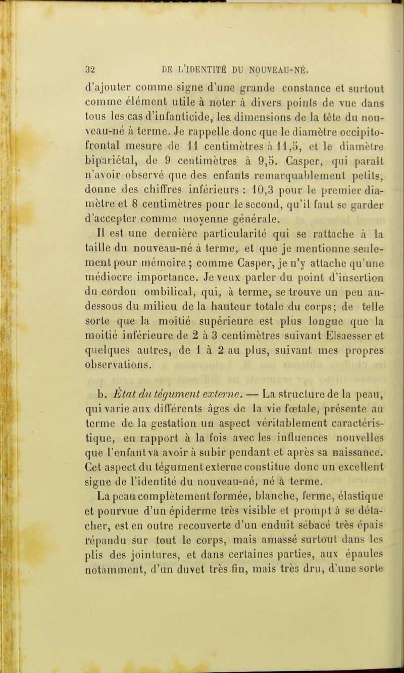 d'ajouter comme signe d'une grande constance et surtout comme élément utile à noter à divers points de vue dans tous les cas d'infanticide, les. dimensions de la tête du nou- veau-né à terme. Je rappelle donc que le diamètre occipito- frontal mesure de 11 centimètres à 11,5, elle diamètre bipariétal, de 9 centimètres à 9,5. Casper, qui paraît n'avoir observé que des enfants remarquablement petits, donne des chiffres inférieurs : 10,3 pour le premier dia- mètre et 8 centimètres pour le second, qu'il faut se garder d'accepter comme moyenne générale. Il est une dernière particularité qui se rattache à la taille du nouveau-né à terme, et que je mentionne seule- ment pour mémoire; comme Casper, je n'y attache qu'une médiocre importance. Je veux parler du point d'insertion du cordon ombilical, qui, à terme, se trouve un peu au- dessous du milieu de la hauteur totale du corps; de telle sorte que la moitié supérieure est plus longue que la moitié inférieure de 2 à 3 centimètres suivant Elsaesser et quelques autres, de 1 à 2 au plus, suivant mes propres observations. b. Etat du tégument externe. — La structure de la peau, qui varie aux différents âges de la vie fœtale, présente au terme de la gestation un aspect véritablement caractéris- tique, en rapport à la fois avec les influences nouvelles que l'enfant va avoir à subir pendant et après sa naissance. Cet aspect du tégument externe constitue donc un excellent signe de l'identité du nouveau-né, né à terme. La peau complètement formée, blanche, ferme, élastique et pourvue d'unépiderme très visible et prompt à se déta- cher, est en outre recouverte d'un enduit sébacé très épais répandu sur tout le corps, mais amassé surtout dans les plis des jointures, et dans certaines parties, aux épaules notamment, d'un duvet très fin, mais très dru, d'une sorte