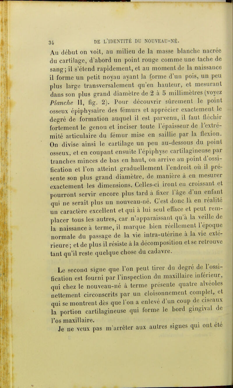 Au début on voit, au milieu de la masse blanche nacrée du cartilage, d'abord un point rouge comme une tache de sang; il s'élend rapidement, et au moment de la naissance il forme un petit noyau ayant la forme d'un pois, un peu plus large transversalement qu'en hauteur, et mesurant dans son plus grand diamètre de 2 à 5 millimètres (voyez Planche II, fig. 2). Pour découvrir sûrement le point osseux épiphysaire des fémurs et apprécier exactement le degré de formation auquel il est parvenu, il faut fléchir fortement le genou et inciser toute l'épaisseur de Textré- mité articulaire du fémur mise en saillie par la flexion. On divise ainsi le cartilage un peu au-dessous du point osseux, et en coupant ensuite l'épiphyse cartilagineuse par tranches minces de bas en haut, on arrive au point d'ossi- fication et l'on atteint graduellement l'endroit où il pré- sente son plus grand diamètre, de manière à en mesurer exactement les dimensions. Celles-ci iront en croissant et pourront servir encore plus tard à fixer l'âge d'un enfant qui ne serait plus un nouveau-né. C'est donc là en réalité un caractère excellent et qui à lui seul efface et peut rem- placer tous les autres, car n'apparaissant qu'à la veille de la naissance à terme, il marque bien réellement l'époque normale du passage de la vie intra-utérine à la vie exté- rieure ; et de plus il résiste à la décomposition et se retrouve tant qu'il reste quelque chose du cadavre. Le secoua signe que l'on peut tirer du degré de l'ossi- fication est fourni par l'inspection du maxillaire inférieur, qui chez le nouveau-né à terme présente quatre alvéoles nettement circonscrits par un cloisonnement complet, et qui se montrent dès que l'on a enlevé d'un coup de ciseaux la portion cartilagineuse qui forme le bord gingival de l'os maxillaire. . Je ne veux pas m'arrêter aux autres signes qui ont ete