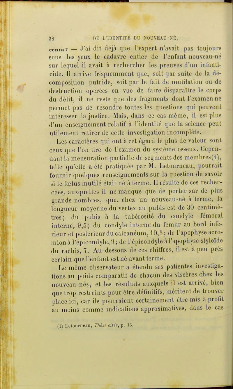 centa? — J'ai dit déjà que l'expert n'avait pas toujours sous les yeux le cadavre entier de l'enfant nouveau-né sur lequel il avait à rechercher les preuves d'un infanti- cide. Jl arrive fréquemment que, soit par suite de la dé- composition putride, soit par le fait de mutilation ou de destruction opérées en vue de faire disparaître le corps du délit, il ne reste que des fragments dont l'examen ne permet pas de résoudre toutes les questions qui peuvent intéresser la justice. Mais, dans ce cas même, il est plus d'un enseignement relatif à l'identité que la science peut utilement retirer de cette investigation incomplète. Les caractères qui ont à cet égard le plus de valeur sont ceux que l'on tire de l'examen du système osseux. Cepen- dant la mensuration partielle de segments des membres(l), telle qu'elle a été pratiquée par M. Letourneau, pourrait fournir quelques renseignements sur la question de savoir si le fœtus mutilé était né à terme. Il résulte de ces recher- ches^ auxquelles il ne manque que de porter sur de plus grands nombres, que, chez un nouveau-né à terme, la longueur moyenne du vertex au pubis est de 30 centimè- tres; du pubis à la tubérosité du condyle fémoral interne, 9,5 ; du condyle interne du fémur au bord infé- rieur et postérieur du calcanéum, 10,5; de l'apophyse acro- mion à l'épicondyle, 9 ; de l'épicondyle à l'apophyse styloïde du rachis, 7. Au-dessous de ces chiffres, il est à peu près certain que l'enfant est né avant terme. Le même observateur a étendu ses patientes investiga- tions au poids comparatif de chacun des viscères chez les nouveau-nés, et les résultats auxquels il est arrivé, bien que trop restreints pour être définitifs, méritent de trouver place ici, car ils pourraient certainement être mis à profit au moins comme indications approximatives, dans le cas (1) Letourneau, Thèse citée, p. 16.