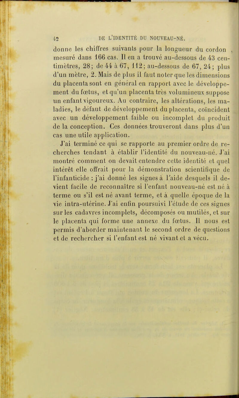 donne les chiiïres suivants pour la longueur du cordon , mesuré dans 166 cas. Il en a trouvé au-dessous de 43 cen- timètres, 28; de 44 à 67, 112 ; au-dessous de 67,24; plus d'un mètre, 2. Mais de plus il faut noter que les dimensions du placenta sont en général en rapport avec le développe- ment du fœtus, et qu'un placenta très volumineux suppose un enfant vigoureux. Au contraire, les altérations, les ma- ladies, le défaut de développement du placenta, coïncident avec un développement faible ou incomplet du produit de la conception. Ces données trouveront dans plus d'un cas une utile application. J'ai terminé ce qui se rapporte au premier ordre de re- cherches tendant à établir l'identité du nouveau-né. J'ai montré comment on devait entendre cette identité et quel intérêt elle offrait pour la démonstration scientifique de l'infanticide : j'ai donné les signes à Taide desquels il de- vient facile de reconnaître si l'enfant nouveau-né est né à terme ou s'il est né avant terme, et à quelle époque de la vie intra-utérine. J'ai enfin poursuivi l'élude de ces signes sur les cadavres incomplets, décomposés ou mutilés, et sur le placenta qui forme une annexe du fœtus. Il nous est permis d'aborder maintenant le second ordre de questions et de rechercher si l'enfant est né vivant et a vécu.