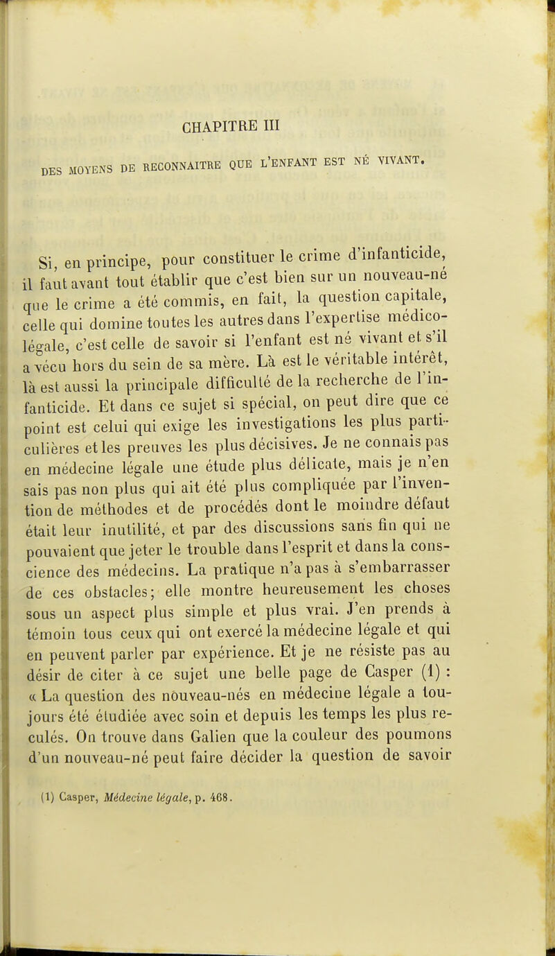 DES MOYENS DE RECONNAITRE QUE l'ENFANT EST NÉ VIVANT. Si, en principe, pour constituer le crime d'infanticide, il faut avant tout établir que c'est bien sur un nouveau-né que le crime a été commis, en fait, la question capitale, celle qui domine toutes les autres dans l'expertise médico- légale, c'est celle de savoir si l'enfant est né vivant et. s'il a vécu bors du sein de sa mère. Là est le véritable intérêt, là est aussi la principale difficulté de la recherche de l'in- fanticide. Et dans ce sujet si spécial, on peut dire que ce point est celui qui exige les investigations les plus parti- culières elles preuves les plus décisives. Je ne connais pas en médecine légale une étude plus délicate, mais je n'en sais pas non plus qui ait été plus compliquée par l'inven- tion de méthodes et de procédés dont le moindre défaut était leur inutilité, et par des discussions sans fin qui ne pouvaient que jeter le trouble dans l'esprit et dans la cons- cience des médecins. La pratique n'a pas à s'embarrasser de ces obstacles; elle montre heureusement les choses sous un aspect plus simple et plus vrai. J'en prends à témoin tous ceux qui ont exercé la médecine légale et qui en peuvent parler par expérience. Et je ne résiste pas au désir de citer à ce sujet une belle page de Casper (1) : « La question des nôuveau-nés en médecine légale a tou- jours été étudiée avec soin et depuis les temps les plus re- culés. On trouve dans Galien que la couleur des poumons d'un nouveau-né peut faire décider la question de savoir (1) Casper, Médecine légale, p. 468.