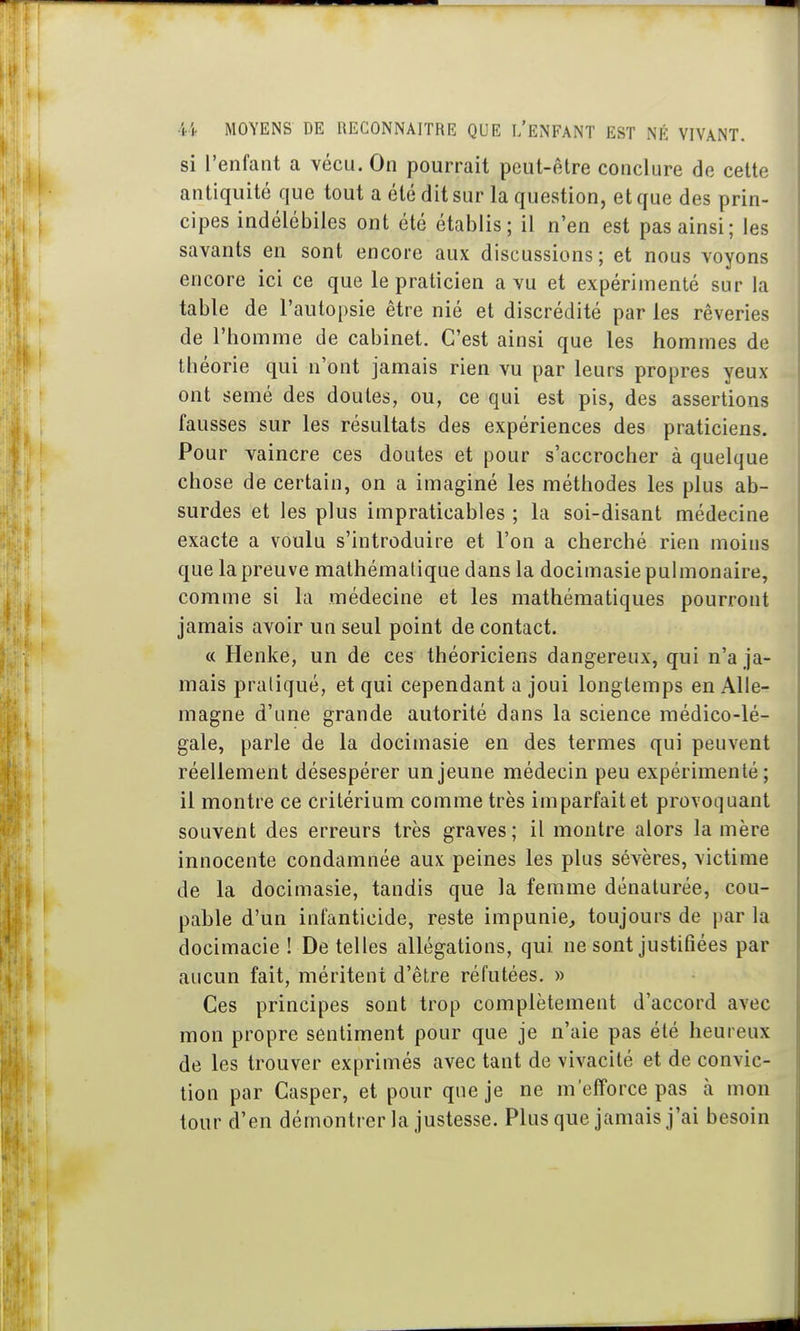 si l'enfant a vécu. On pourrait peut-être conclure de cette antiquité que tout a été dit sur la question, et que des prin- cipes indélébiles ont été établis; il n'en est pas ainsi; les savants en sont encore aux discussions; et nous voyons encore ici ce que le praticien a vu et expérimenté sur la table de l'autopsie être nié et discrédité par les rêveries de l'homme de cabinet. C'est ainsi que les hommes de théorie qui n'ont jamais rien vu par leurs propres yeux ont semé des doutes, ou, ce qui est pis, des assertions fausses sur les résultats des expériences des praticiens. Pour vaincre ces doutes et pour s'accrocher à quelque chose de certain, on a imaginé les méthodes les plus ab- surdes et les plus impraticables ; la soi-disant médecine exacte a voulu s'introduire et l'on a cherché rien moins que la preuve mathématique dans la docimasie pulmonaire, comme si la médecine et les mathématiques pourront jamais avoir un seul point de contact. « Henke, un de ces théoriciens dangereux, qui n'a ja- mais pratiqué, et qui cependant a joui longtemps en Alle- magne d'une grande autorité dans la science médico-lé- gale, parle de la docimasie en des termes qui peuvent réellement désespérer un jeune médecin peu expérimenté; il montre ce critérium comme très imparfait et provoquant souvent des erreurs très graves; il montre alors la mère innocente condamnée aux peines les plus sévères, victime de la docimasie, tandis que la femme dénaturée, cou- pable d'un infanticide, reste impunie, toujours de par la docimacie ! De telles allégations, qui ne sont justifiées par aucun fait, méritent d'être réfutées. » Ces principes sont trop complètement d'accord avec mon propre sentiment pour que je n'aie pas été heureux de les trouver exprimés avec tant de vivacité et de convic- tion par Casper, et pour que je ne m'efforce pas à mon tour d'en démontrer la justesse. Plus que jamais j'ai besoin