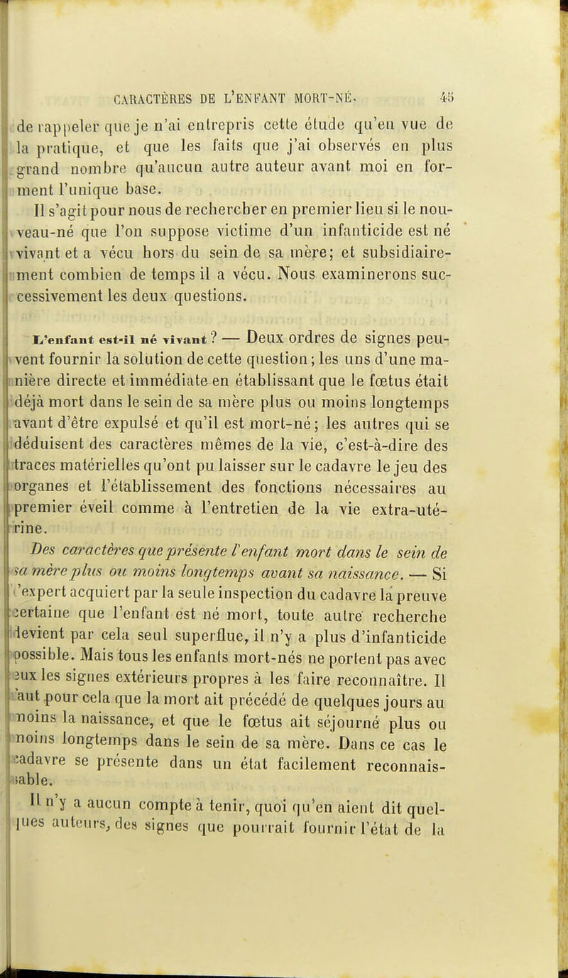 ■ de rappeler que je n'ai entrepris cette étude qu'eu vue de .la pratique, et que les faits que j'ai observés en plus .grand nombre qu'aucun autre auteur avant moi en for- iiment l'unique base. Il s'agit pour nous de rechercber en premier lieu si le nou- \ veau-né que l'on suppose victime d'un infanticide est né vvivant et a vécu hors du sein de sa mère; et subsidiaire- nment combien de temps il a vécu. Nous examinerons suc- ccessivement les deux questions. i^'enfant est-il né vivant ? — Deux ordres de siguBS peu- vvent fournir la solution de cette question ; les uns d'une ma- nnière directe et immédiate en établissant que le fœtus était idéjà mort dans le sein de sa mère plus ou moins longtemps mvant d'être expulsé et qu'il est mort-né ; les autres qui se Idéduisent des caractères mêmes de la vie, c'est-à-dire des rtraces matérielles qu'ont pu laisser sur le cadavre le jeu des }organes et l'établissement des fonctions nécessaires au ipremier éveil comme à l'entretien de la vie extra-uté- irine. Des caractères que présente Venfant mort dans le sein de m mère plus ou moins longtemps avant sa naissance. — Si ''expert acquiert par la seule inspection du cadavre la preuve :eertaine que l'enfant est né mort, toute autre recherche Idevient par cela seul superflue, il n'y a plus d'infanticide >90ssible. Mais tous les enfants mort-nés ne portent pas avec leux les signes extérieurs propres à les faire reconnaître. Il ifaut pour cela que la mort ait précédé de quelques jours au rraoins la naissance, et que le fœtus ait séjourné plus ou moins longtemps dans le sein de sa mère. Dans ce cas le acadavre se présente dans un état facilement reconnais- wable. Il n'y a aucun compte à tenir, quoi qu'en aient dit quel- ques auteurs, des signes que pourrait fournir l'état de la