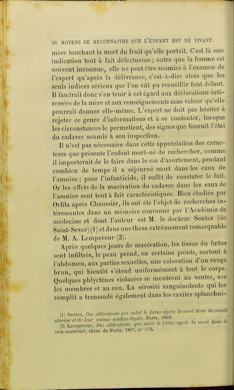 mère touchant la mort du fruit qu'elle portait. C'est là une indication tout à fait défectueuse; outre que la femme est souvent inconnue, elle ne peut être soumise à l'examen de l'expert qu'après la délivrance, c'est-à-dire alors que les seuls indices sérieux que l'on eût pu recueillir font défaut. Il faudrait donc s'en tenir à cet égard aux déclarations inté- ressées de la mère et aux renseignements sans valeur qu'elle pourrait donner elle-même. L'expert ne doit pas hésiter a rejeter ce genre d'informations et à se contenter, lorsque les circonstances le permettent, des signes que fournit l'état du cadavre soumis à son inspection. Il n'est pas nécessaire dans cette appréciation des carac- tères que présente l'enfant mort-né de rechercher, comme il importerait de le faire dans le cas d'avortement, pendant combien de temps il a séjourné mort dans les eaux de l'amnios; pour l'infanticide, il suffit de constater le fait. Or les effets de la macération du cadavre dans les eaux de l'amnios sont tout à fait caractéristiques. Bien étudiés par Orfila après Chaussier, ils ont été l'objet de recherches in- téressantes dans un mémoire couronné par l'Académie de médecine et dont l'auteur est M. le docteur Sentex (de Saint-Sever)(l) et dans une thèse extrêmement remarquable de M. A. Lempereur (2). Après quelques jours de macération, les tissus du fœtus sont infiltrés, la peau prend, en certains points, surtout à l'abdomen, aux parties sexuelles, une coloration d'un rouge brun, qui bientôt s'étend uniformément à tout le corps. Quelques phlyctènes violacées se montrent au ventre, sur les membres et au cou. La sérosité sanguinolente qui les remplit a transsudé également dans les cavités splanchni- (n Sentex, Des altérations que subit le fœtus apj-ès lamort dans la cavité sein maternel, thèse de Paris, 1867, n
