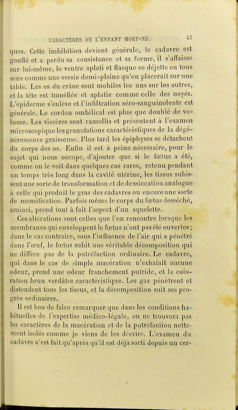 qiies. Cette imbibition devient générale, le cadavre est gonflé et a perdu sa consistance et sa forme, il s'affaisse sur lui-même, le ventre aplati et flasque se déjette en tous sens comme une vessie demi-pleine qu'on placerait sur une table. Les os du crâne sont mobiles les uns sur les autres, et la tête est tuméfiée et aplatie comme celle des noyés. L'épiderme s'enlève et l'infiltration séro-sanguinolente est générale. Le cordon ombilical esl plus que doublé de vo- lume. Les viscères sont ramollis et présentent à l'examen microscopique les granulations caractéristiques de la dégé- nérescence graisseuse. Plus tard les épipbyses se détachent du corps des os. Enfin il est à peine nécessaire, pour le sujet qui nous occupe^ d'ajouter que si le fœlus a été, comme on le voit dans quelques cas rares, retenu pendant un temps très long dans la cavilé utérine, les tissus subis- sentune sorte de transformation et de dessiccation analogue à celle qui produit le gras des cadavres ou encore une sorte de momification. Parfois même le corps du fœtus desséché, aminci, prend tout à fait l'aspect d'un squelette. Ces altérations sont celles que l'on rencontre lorsque les membranes qui enveloppent le fœtus n'ont pas été ouvertes ; dans le cas contraire, sous l'influence de l'air qui a pénétré dans l'œuf, le fœtus subit une véritable décomposition qui ne diffère pas de la putréfaction ordinaire. Le cadavre, qui dans le cas de simple macération n'exhalait aucune odeur, prend une odeur franchement putride, et la colo- ration brun verdâtre caractéristique. Les gaz pénètrent et distendent tous les tissus, et la décomposition suit ses pro- grès ordinaires. il est bon de faire remarquer que dans les conditions ha- bituelles de l'expertise médico-légale, on ne trouvera pas les caractères de la macération et de la putréfaction nette- ment isolés comme je viens de les décrire. L'examen du cadavre n'est fait qu'après qu'il est déjà sorti depuis un cer-