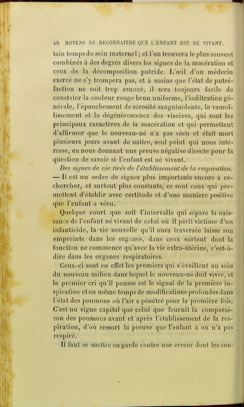 tain temps du sein maternel ; et l'on trouvera le plus souvent combinés à des degrés divers les signes de la macération et ceux de la décomposition putride. L'œil d'un médecin exercé ne s'y trompera pas, et à moins que l'état de putré- faction ne soit trop avancé, il sera toujours facile de constater la couleur rouge brun uniforme, l'infiltration gé- nérale, l'épanchement de sérosité sanguinolente, le ramol- lissement et la dégénérescence des viscères, qui sont les principaux caractères de la macération et qui permettent d'affirmer que le nouveau-né n'a pas vécu et était mort plusieurs jours avant de naître, seul point qui nous inté- resse, en nous donnant une preuve négative directe pour la question de savoir si l'enfant est né vivant. Des signes de vie tirés de rétablissement de la respiration. — 11 est un ordre de signes plus importants encore à re- chercher, et surtout plus constants, ce sont ceux qui per- mettent d'établir avec certitude et d'une manière positive que l'enfant a vécu. Quelque court que soit l'inlervalle qui sépare la nais- sance de l'enfant né vivant de celui où il périt victime d'un infanticide, la vie nouvelle qu'il aura traversée laisse son empreinte dans les organes, dans ceux surtout dont la fonction ne commence qu'avec la vie extra-utérine, c'est-à- dire dans les organes respiratoires. Ceux-ci sont en effet les premiers qui s'éveillent au sein du nouveau milieu dans lequel le nouveau-né doit vivre, et le premier cri qu'il pousse est le signal de la première in- spiration et en même temps de modifications profondes dans l'état des poumons oii Tair a pénétré pour la première fois. C'est un signe capital que celui que fournit la comparai- son des poumons avant et après l'établissement de la res- piration, d'oii ressort la preuve que l'enfant a ou n'a pas respiré. Il faut se mettre en garde contre une erreur dont les cou-