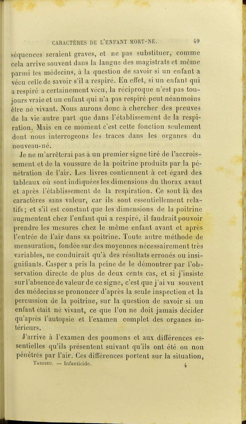 séquences seraient graves, et ne pas substituer, comme cela arrive souvent dans la langue des magistrats et même parmi leg médecins, à la question de savoir si un enfant a vécu celle de savoir s'il a respiré. En effet, si un enfant qui a respiré a certainement vécu, la réciproque n'est pas tou- jours vraie et un enfant qui n'a pas respiré peut néanmoins être né vivant. Nous aurons donc à ciiercher des preuves de la vie autre part que dans l'établissement de la respi- ration. Mais en ce moment c'est cette fonction seulement dont nous interrogeons les traces dans les organes du nouveau-né. Je ne m'arrêterai pas à un premier signe tiré de l'accrois- sement et de la voussure de la poitrine produits par la pé- nétration de l'air. Les livres contiennent à cet égard des tableaux oi^i sont indiquées les dimensions du thorax avant et après l'établissement de la respiration. Ce sont là des caractères sans valeur, car ils sont essentiellement rela- tifs ; et s'il est constant que les dimensions de la poitrine augmentent chez l'enfant qui a respiré, il faudrait pouvoir prendre les mesures chez le même enfant avant et après l'entrée de l'air dans sa poitrine. Toute autre méthode de mensuration, fondée sur des moyennes nécessairement très variables, ne conduirait qu'à des résultats erronés ou insi- gnifiants. Casper a pris la peine de le démontrer par l'ob- servation directe de plus de deux cents cas, et si j'insiste surl'absencedevaleur de ce signe, c'est que j'ai vu souvent des médecins se prononcer d'après la seule inspection et la percussion de la poitrine, sur la question de savoir si un enfant était né vivant, ce que l'on ne doit jamais décider qu'après l'autopsie et l'examen complet des organes in- térieurs. J'arrive à l'examen des poumons et aux différences es- sentielles qu'ils présentent suivant qu'ils ont été ou non pénétrés par l'air. Ces différences portent sur la situation, Tardieu. — Infanticide. 4