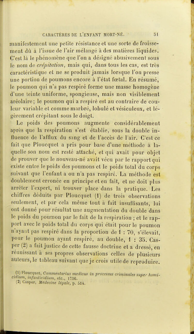 manifestement une petite résistance et une sorte de froisse- ment dû à l'issue de l'air mélangé à des matières liquides. C'est là le phénomène que l'on a désigné abusivement sous le nom de crépitation, mais qui, dans tous les cas, est très caractéristique et ne se produit jamais lorsque l'on presse une portion de poumons encore à l'état fœtal. En résumé, le poumon qui n'a pas respiré forme une masse homogène d'une teinte uniforme, spongieuse, mais non visiblement aréolaire; le poumon qui a respiré est au contraire de cou- leur variable et comme marbré, lobulé et vésiculeux, et lé- gèrement crépitant sous le doigt. Le poids des poumons augmente considérablement après que la respiration s'est établie, sous la double in- fluence de l'afflux du sang et de l'accès de l'air. C'est ce fait que Ploucquet a pris pour base d'une méthode à la- quelle son nom est resté attaché, et qui avait pour objet de prouver que le nouveau-né avait vécu par le rapport qui existe entre le poids des poumons et le poids total du corps suivant que l'enfant a ou n'a pas respiré. La méthode est doublement erronée en principe et en fait, et ne doit plus arrêter l'expert, ni trouver place dans la pratique. Les chifi'res déduits par Ploucquet (1) de trois observations seulement, et par cela même tout à fait insuffisants, lui ont donné pour résultat une augmentation du double dans le poids du poumon par le fait de la respiration ; et le rap- port avec le poids total du corps qui était pour le poumon n'ayant pas respiré dans la proportion de 1 : 70, s'élevait, pour le poumon ayant respiré, au double, 1 : 33. Cas- per (2) a fait justice de cette fausse doctrine et a dressé, en réunissant à ses propres observations celles de plusieurs auteurs, le tableau suivant que je crois utile de reproduire. (1) Ploucquet, Commentarius medicus in processus criminales super homi- cidium, infanticidium, etc., 1736. (2^ Casper, Médecine légale, p. 514.