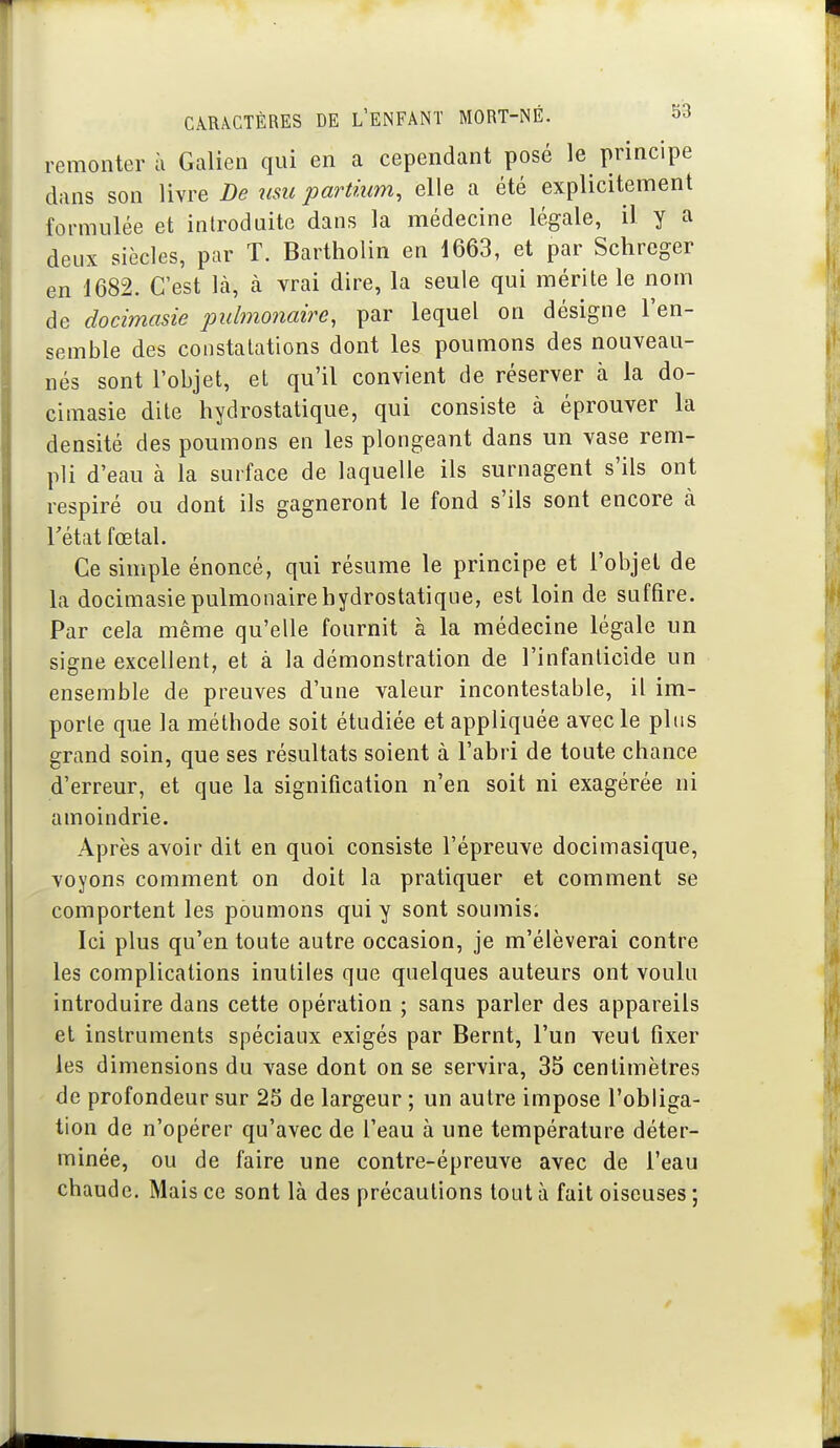 remonter à Galien qui en a cependant posé le principe dans son livre De nsu partium, elle a été explicitement formulée et introduite dans la médecine légale, il y a deux siècles, par T. Bartholin en 1663, et par Schreger en 1682. C'est là, à vrai dire, la seule qui mérite le nom de docimasie pulmojiaire, par lequel on désigne l'en- semble des constatations dont les poumons des nouveau- nés sont l'objet, et qu'il convient de réserver à la do- cimasie dite hydrostatique, qui consiste à éprouver la densité des poumons en les plongeant dans un vase rem- pli d'eau à la surface de laquelle ils surnagent s'ils ont respiré ou dont ils gagneront le fond s'ils sont encore à rétat fœtal. Ce simple énoncé, qui résume le principe et l'objet de la docimasie pulmonaire hydrostatique, est loin de suffire. Par cela même qu'elle fournit à la médecine légale un signe excellent, et à la démonstration de l'infanticide un ensemble de preuves d'une valeur incontestable, il im- porte que la méthode soit étudiée et appliquée avec le plus grand soin, que ses résultats soient à l'abri de toute chance d'erreur, et que la signification n'en soit ni exagérée ni amoindrie. Après avoir dit en quoi consiste l'épreuve docimasique, voyons comment on doit la pratiquer et comment se comportent les poumons qui y sont soumis. Ici plus qu'en toute autre occasion, je m'élèverai contre les complications inutiles que quelques auteurs ont voulu introduire dans cette opération ; sans parler des appareils et instruments spéciaux exigés par Bernt, l'un veut fixer les dimensions du vase dont on se servira, 35 centimètres de profondeur sur 25 de largeur ; un autre impose l'obliga- tion de n'opérer qu'avec de l'eau à une température déter- minée, ou de faire une contre-épreuve avec de l'eau chaude. Mais ce sont là des précautions tout à fait oiseuses ;