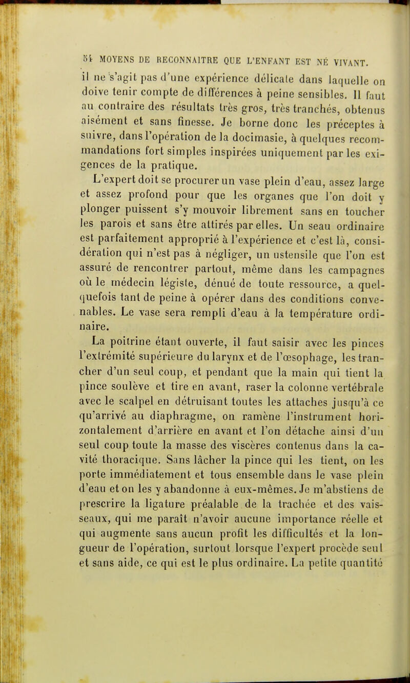 il ne s'agit pas d'une expérience délicate dans laquelle on doive tenir compte de différences à peine sensibles. 11 faut au contraire des résultats très gros, très tranchés, obtenus aisément et sans finesse. Je borne donc les préceptes à suivre, dans l'opération delà docimasie, à quelques recom- mandations fort simples inspirées uniquement parles exi- gences de la pratique. L'expert doit se procurer un vase plein d'eau, assez large et assez profond pour que les organes que l'on doit y plonger puissent s'y mouvoir librement sans en toucher les parois et sans être attirés par elles. Un seau ordinaire est parfaitement approprié à l'expérience et c'est là, consi- dération qui n'est pas à négliger, un ustensile que l'on est assuré de rencontrer partout, même dans les campagnes oia le médecin légiste, dénué de toute ressource, a quel- quefois tant de peine à opérer dans des conditions conve- nables. Le vase sera rempli d'eau à la température ordi- naire. La poitrine étant ouverte, il faut saisir avec les pinces l'extrémité supérieure du larynx et de l'œsophage, les tran- cher d'un seul coup, et pendant que la main qui tient la pince soulève et tire en avant, raser la colonne vertébrale avec le scalpel en détruisant toutes les attaches jusqu'à ce qu'arrivé au diaphragme, on ramène l'instrument hori- zontalement d'arrière en avant et l'on détache ainsi d'un seul coup toute la masse des viscères contenus dans la ca- vité thoracique. Sans lâcher la pince qui les tient, on les porte immédiatement et tous ensemble dans le vase plein d'eau et on les y abandonne à eux-mêmes. Je m'abstiens de prescrire la ligature préalable de la trachée et des vais- seaux, qui me paraît n'avoir aucune importance réelle et qui augmente sans aucun profit les difficultés et la lon- gueur de l'opération, surtout lorsque l'expert procède seul et sans aide, ce qui est le plus ordinaire. La petite quantité