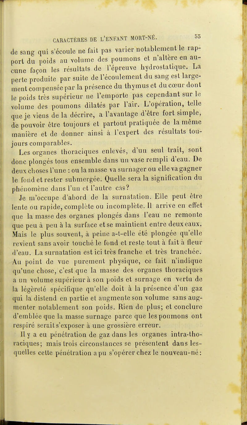 de sang qui s'écoule ne fait pas varier notablement le rap- port du poids au volume des poumons et n'altère en au- cune façon les résultats de l'épreuve hydrostatique. La perte produite par suite de l'écoulement du sang est large- ment compensée par la présence du thymus et du cœur dont le poids très supérieur ne l'emporte pas cependant sur le volume des poumons dilatés par l'air. L'opération, telle que je viens de la décrire, a l'avantage d'être fort simple, de pouvoir être toujours et partout pratiquée de la même manière et de donner ainsi à l'expert des résultats tou- jours comparables. Les organes thoraciques enlevés, d'un seul trait, sont donc plongés tous ensemble dans un vase rempli d'eau. De deux choses l'une : ou la masse va surnager ou elle va gagner le fond et rester submergée. Quelle sera la signification du phénomène dans l'un et l'autre cas? Je m'occupe d'abord de la surnatation. Elle peut être lente ou rapide, complète ou incomplète. 11 arrive en effet que la masse des organes plongés dans l'eau ne remonte que peu à peu à la surface et se maintient entre deux eaux. Mais le plus souvent, à peine a-t-elle été plongée qu'elle revient sans avoir louché le fond et reste tout à fait à fleur d'eau. La surnatation est ici très franche et très tranchée. Au point de vue purement physique, ce fait n'indique qu'une chose, c'est que la masse des organes thoraciques a un volume supérieur à son poids et surnage en vertu de la légèreté spécifique qu'elle doit à la présence d'un gaz qui la distend en partie et augmente son volume sans aug- menter notablement son poids. Rien de plus; et conclure d'emblée que la masse surnage parce que les poumons ont respiré serait s'exposer à une grossière erreur. 11 y a eu pénétration de gaz dans les organes intra-tho- raciques; mais trois circonstances se présentent dans les- quelles celte pénétration a pu s'opérer chez le nouveau-né: