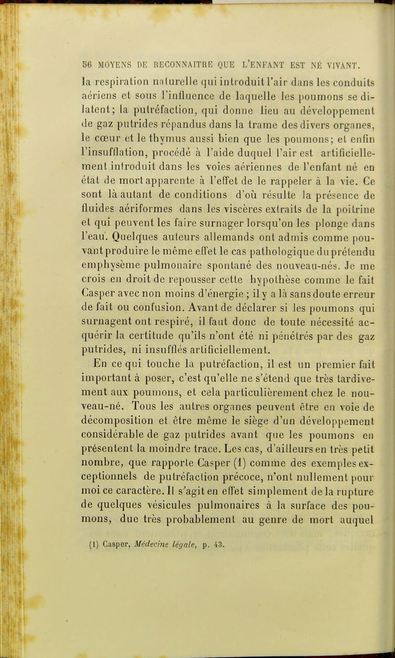 la respiration nnlurelle qui introduit l'air dans les conduits aériens et sous l'influence de laquelle les poumons se di- latent; la putréfaction, qui donne lieu au développement de gaz putrides répandus dans la trame des divers organes, le cœur et le thymus aussi bien que les poumons; el enfin l'insufflation, procédé à l'aide duquel l'air est artificielle- ment introduit dans les voies aériennes de l'enfant né en état de mort apparente à l'effet de le rappeler à la \ie. Ce sont là autant de conditions d'oii résulte la présence de fluides aériformes dans les viscères extraits de la poitrine et qui peuvent les faire surnager lorsqu'on les plonge dans l'eau. Quelques auteurs allemands ont admis comme pou- vant produire le même effet le cas pathologique du prétendu emphysème pulmonaire spontané des nouveau-nés. Je me crois en droit de repousser cette hypothèse comme le fait Casper avec non moins d'énergie ; il y a là sans doute erreur de fait ou confusion. Avant de déclarer si les poumons qui surnagent ont respiré, il faut donc de toute nécessité ac- quérir la certitude qu'ils n'ont été ni pénétrés par des gaz putrides, ni insufflés artificiellement. En ce qui touche la putréfaction, il est un premier fait important à poser, c'est qu'elle ne s'étend que très tardive- ment aux poumons, et cela particulièrement chez le nou- veau-né. Tous les autres organes peuvent être en voie de décomposition et être même le siège d'un développement considérable de gaz putrides avant que les poumons en présentent la moindre trace. Les cas, d'ailleurs en très petit nombre, que rapporte Casper (1) comme des exemples ex- ceptionnels de putréfaction précoce, n'ont nullement pour moi ce caractère. Il s^agit en efTet simplement de la rupture de quelques vésicules pulmonaires à la surface des pou- mons, due très probablement au genre de mort auquel