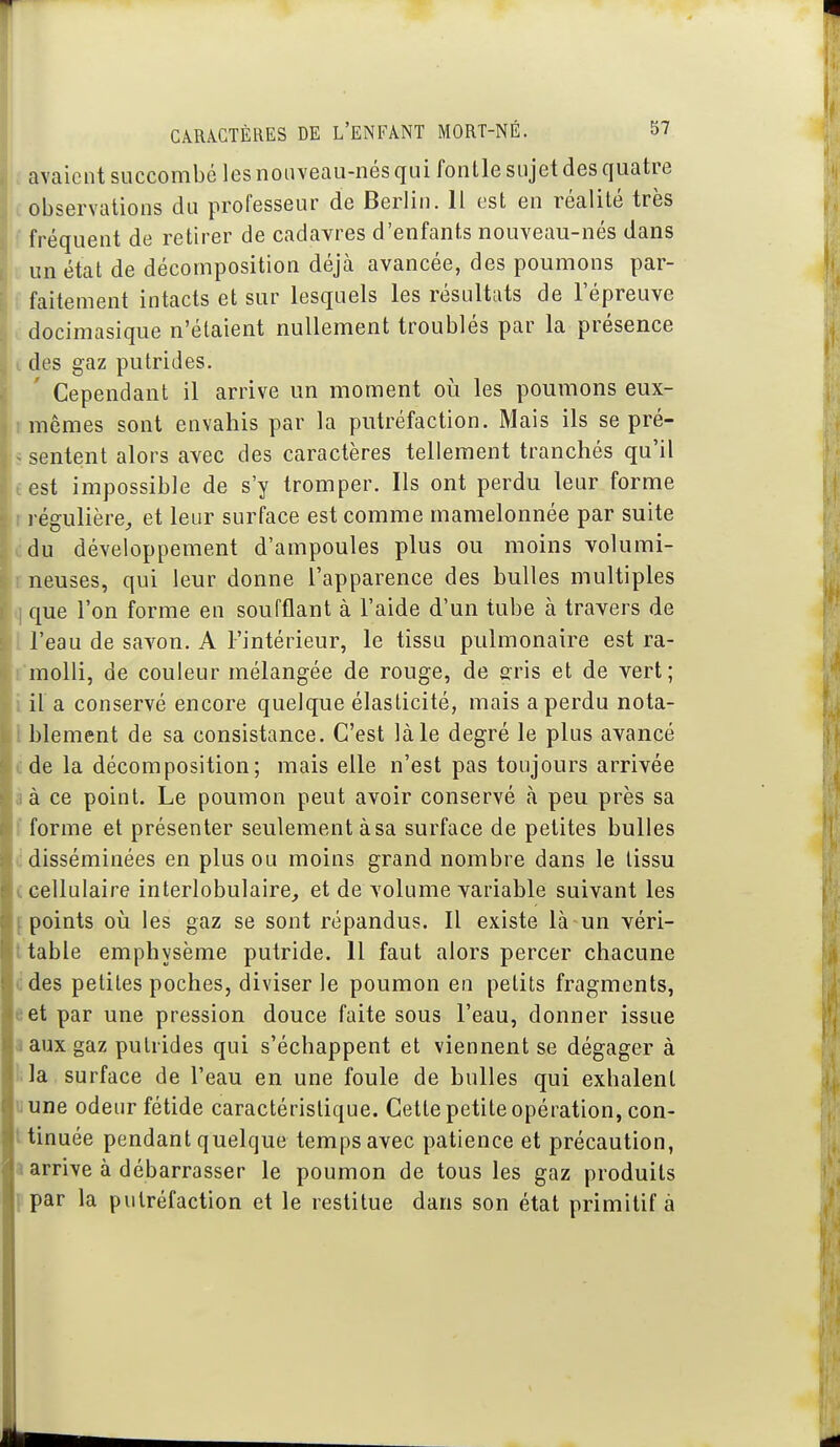 ; avaicntsuccombélcsnoiiveau-nésquifonllesujetdesquatre c observations du professeur de Berlin. Il est en réalité très ^ fréquent de retirer de cadavres d'enfants nouveau-nés dans un état de décomposition déjà avancée, des poumons par- . faitement intacts et sur lesquels les résultats de l'épreuve i docimasique n'étaient nullement troublés par la présence i des gaz putrides. Cependant il arrive un moment où les poumons eux- r mêmes sont envahis par la putréfaction. Mais ils se pré- > sentent alors avec des caractères tellement tranchés qu'il test impossible de s'y tromper. Ils ont perdu leur forme r régulière^ et leur surface est comme mamelonnée par suite (idu développement d'ampoules plus ou moins volumi- rneuses, qui leur donne l'apparence des bulles multiples i] que l'on forme en soufflant à l'aide d'un tube à travers de l l'eau de savon. A l'intérieur, le tissu pulmonaire est ra- l'molli, de couleur mélangée de rouge, de gris et de vert; iil'a conservé encore quelque élasticité, mais a perdu nota- Iblement de sa consistance. C'est là le degré le plus avancé cde la décomposition; mais elle n'est pas toujours arrivée à à ce point. Le poumon peut avoir conservé à peu près sa f forme et présenter seulement à sa surface de petites bulles (i disséminées en plus ou moins grand nombre dans le tissu (cellulaire interlobulaire^ et de volume variable suivant les f points où les gaz se sont répandus. Il existe là un véri- ltable emphysème putride. Il faut alors percer chacune cdes petites poches, diviser le poumon en petits fragments, est par une pression douce faite sous l'eau, donner issue a aux gaz putrides qui s'échappent et viennent se dégager à i; la . surface de l'eau en une foule de bulles qui exhalent liune odeur fétide caractéristique. Cette petite opération, con- ttinuée pendant quelque temps avec patience et précaution, • arrive à débarrasser le poumon de tous les gaz produits {■par la putréfaction et le restitue dans son état primitif à