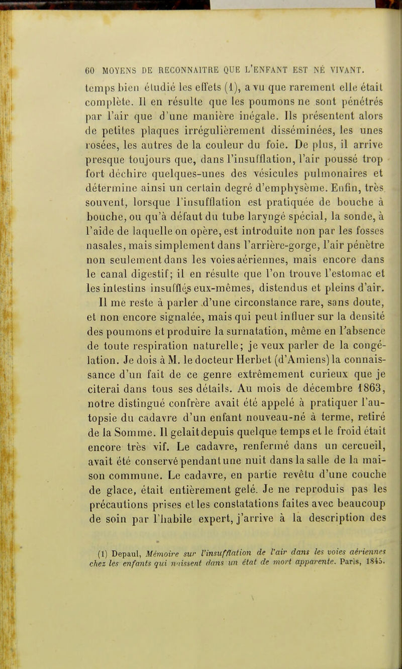 temps bien étudié les effets (1), a vu que rarement elle était complète. Il en résulte que les poumons ne sont pénétrés par l'air que d'une manière inégale. Ils présentent alors de petites plaques irrégulièrement disséminées, les unes rosées, les autres de la couleur du foie. De plus, il arrive presque toujours que, dans l'insufflation, l'air poussé trop fort déchire quelques-unes des vésicules pulmonaires et détermine ainsi un certain degré d'emphysème. Enfin, très souvent, lorsque l'insufflation est pratiquée de bouche à bouche, ou qu'à défaut du tube laryngé spécial, la sonde, à l'aide de laquelle on opère, est introduite non par les fosses nasales, mais simplement dans l'arrière-gorge, l'air pénètre non seulement dans les voies aériennes, mais encore dans le canal digestif; il en résulte que l'on trouve l'estomac et les intestins insufflé.s eux-mêmes, distendus et pleins d'air. II me reste à parler -d'une circonstance rare, sans cloute, et non encore signalée, mais qui peut influer sur la densité des poumons et produire la surnatation, même en Tabsence de toute respiration naturelle; je veux parler de la congé- lation. Je dois à M. le docteur Herbet (d'Amiens) la connais- sance d'un fait de ce genre extrêmement curieux que je citerai dans tous ses détails. Au mois de décembre 1863, notre distingué confrère avait été appelé à pratiquer l'au- topsie du cadavre d'un enfant nouveau-né à terme, retiré de la Somme. II gelait depuis quelque temps et le froid était encore très vif. Le cadavre, renfermé dans un cercueil, avait été conservé pendant une nuit dans la salle de la mai- son commune. Le cadavre, en partie revêtu d'une couche de glace, était entièrement gelé. Je ne reproduis pas les précautions prises elles constatations faites avec beaucoup de soin par l'habile expert, j'arrive à la description des (1) Depaul, Mémoire sur l'insufflation de l'air dans les voies aériennes chez les enfants qui nnissent dans un état de mort apparente. Paris, 1845.