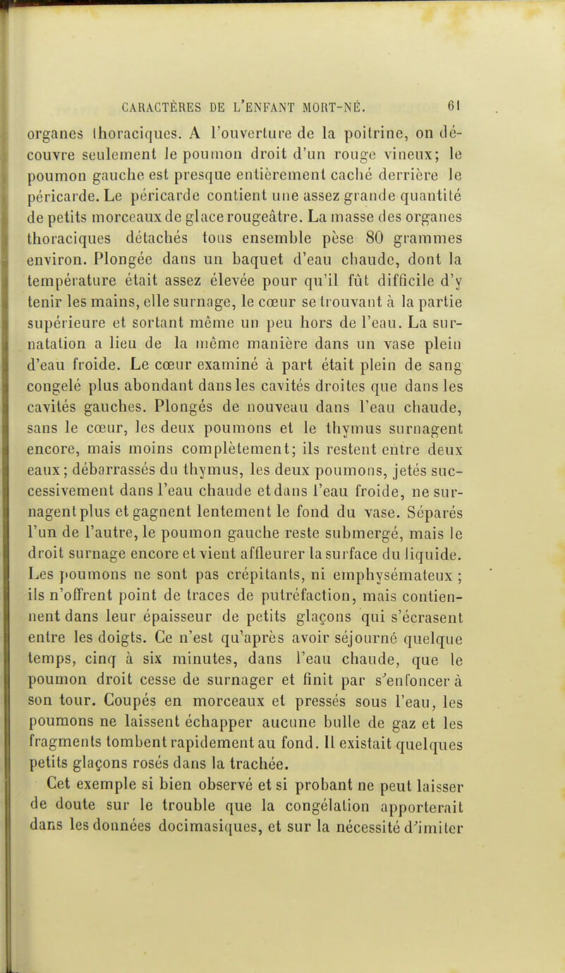 organes ihoraciqiies. A l'ouverture de la poitrine, on dé- couvre seulement le poumon droit d'un rouge vineux; le poumon gauche est presque entièrement caché derrière le péricarde. Le péricarde contient une assez grande quantité de petits morceaux de glace rougeâtre. La masse des organes thoraciques détachés tous ensemble pèse 80 grammes environ. Plongée dans un baquet d'eau chaude, dont la température était assez élevée pour qu'il fût difficile d'y tenir les mains, elle surnage, le cœur se trouvant à la partie supérieure et sortant même un peu hors de l'eau. La sur- natation a lieu de la même manière dans un vase plein d'eau froide. Le cœur examiné à part était plein de sang congelé plus abondant dans les cavités droites que dans les cavités gauches. Plongés de nouveau dans l'eau chaude, sans le cœur, les deux poumons et le thymus surnagent encore, mais moins complètement; ils restent entre deux eaux; débarrassés du thymus, les deux poumons, jetés suc- cessivement dans l'eau chaude et dans l'eau froide, nesur- nagentplus et gagnent lentement le fond du vase. Séparés l'un de l'autre, le poumon gauche reste submergé, mais le droit surnage encore et vient affleurer la surface du liquide. Les poumons ne sont pas crépitants, ni emphysémateux ; ils n'offrent point de traces de putréfaction, mais contien- nent dans leur épaisseur de petits glaçons qui s'écrasent entre les doigts. Ce n'est qu'après avoir séjourné quelque temps, cinq à six minutes, dans l'eau chaude, que le poumon droit cesse de surnager et finit par s^enfoncer à son tour. Coupés en morceaux et pressés sous l'eau, les poumons ne laissent échapper aucune bulle de gaz et les fragments tombent rapidement au fond. Il existait quelques petits glaçons rosés dans la trachée. Cet exemple si bien observé et si probant ne peut laisser de doute sur le trouble que la congélation apporterait dans les données docimasiques, et sur la nécessité d'imiter