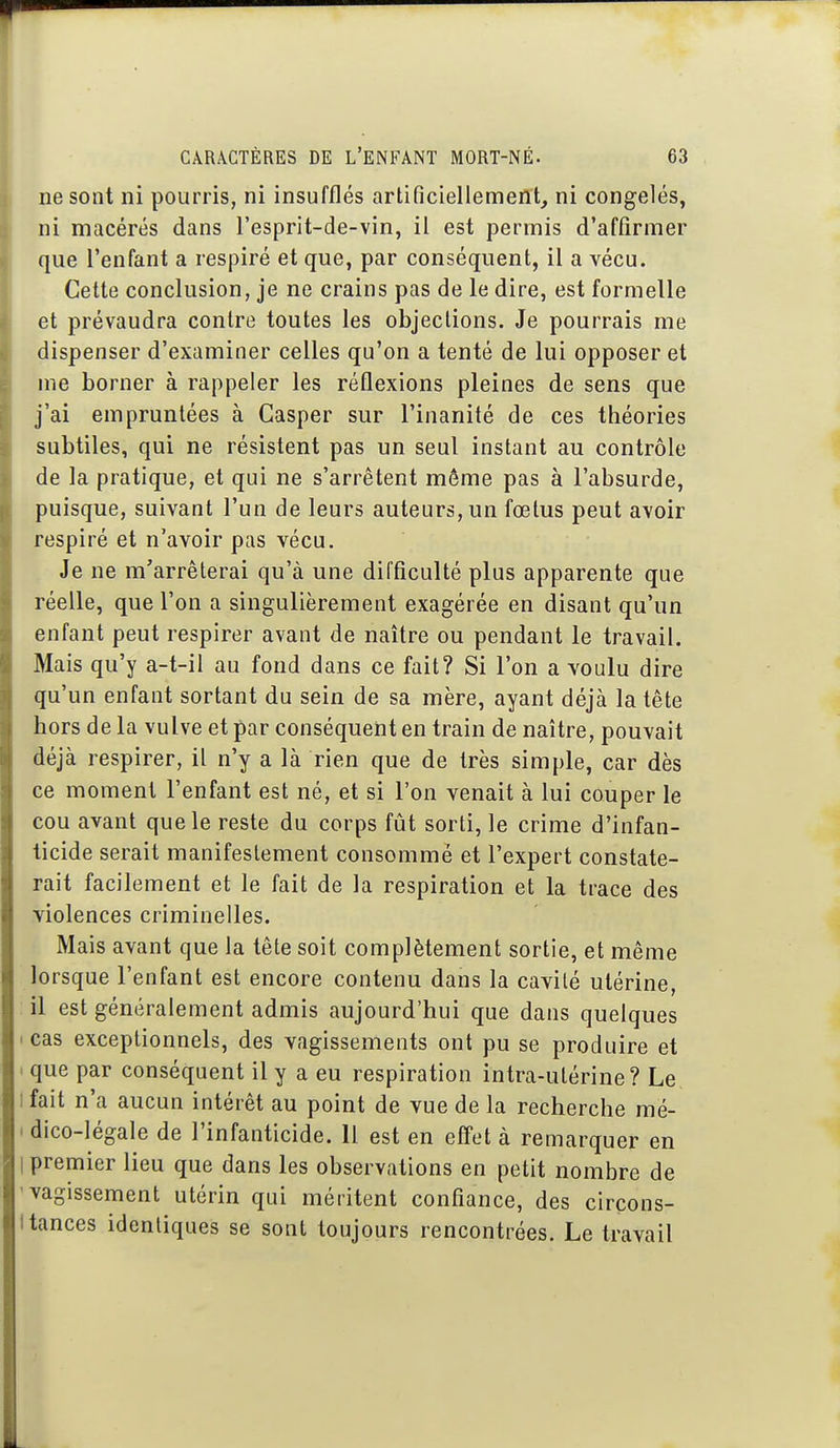 ne sont ni pourris, ni insufflés artificiellement, ni congelés, ni macérés dans l'esprit-de-vin, il est permis d'affirmer que l'enfant a respiré et que, par conséquent, il a vécu. Cette conclusion, je ne crains pas de le dire, est formelle et prévaudra contre toutes les objections. Je pourrais me dispenser d'examiner celles qu'on a tenté de lui opposer et me borner à rappeler les réflexions pleines de sens que j'ai empruntées à Gasper sur l'inanité de ces théories subtiles, qui ne résistent pas un seul instant au contrôle de la pratique, et qui ne s'arrêtent même pas à l'absurde, puisque, suivant l'un de leurs auteurs, un fœtus peut avoir respiré et n'avoir pas vécu. Je ne m'arrêterai qu'à une difficulté plus apparente que réelle, que l'on a singulièrement exagérée en disant qu'un enfant peut respirer avant de naître ou pendant le travail. Mais qu'y a-t-il au fond dans ce fait? Si l'on a voulu dire qu'un enfant sortant du sein de sa mère, ayant déjà la tête hors de la vulve et par conséquent en train de naître, pouvait déjà respirer, il n'y a là rien que de très simple, car dès ce moment l'enfant est né, et si l'on venait à lui couper le cou avant que le reste du corps fût sorti, le crime d'infan- ticide serait manifestement consommé et l'expert constate- rait facilement et le fait de la respiration et la trace des violences criminelles. Mais avant que la tête soit complètement sortie, et même lorsque l'enfant est encore contenu dans la cavité utérine, il est généralement admis aujourd'hui que dans quelques ' cas exceptionnels, des vagissements ont pu se produire et I que par conséquent il y a eu respiration intra-utérine? Le I fait n'a aucun intérêt au point de vue de la recherche mé- ' dico-légale de l'infanticide. Il est en effet à remarquer en I premier lieu que dans les observations en petit nombre de 'vagissement utérin qui méritent confiance, des circons- I tances identiques se sont toujours rencontrées. Le travail