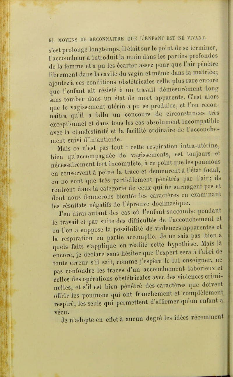 s'est prolongé longtemps, il était sur le point de se terminer, l'accoucheur a introduite main dans les parties profondes de la femme et a pu les écarter assez pour que l'air pénètre librement dans la cavité du vagin et même dans la matrice ; ajoutez à ces conditions obstétricales celle plus rare encore que l'enfant ait résisté h im travail démesurément long sans tomber dans un état de mort apparente. C'est alors que le vagissement utérin a pu se produire, et l'on recon- naîtra qu'il a fallu un concours de circonstiinces très exceptionnel et dans tous les cas absolument incompatible avec la clandestinité et la facilité ordinaire de l'accouche- ment suivi d'infanticide. Mais ce n'est pas tout : cette respiration intra-utérine, bien qu'accompagnée de vagissements, est toujours et nécessairement fort incomplète, à ce point que les poumons en conservent à peine la trace et demeurent à l'état foetal, ou ne sont que très partiellement pénétrés par l'air; ils rentrent dans la catégorie de ceux qui ne surnagent pas et dont nous donnerons bientôt les caractères en examinant les résultats négatifs de l'épreuve docimasique. J'en dirai autant des cas où l'enfant succombe pendant le travail et par suite des difficultés de l'accouchement et où l'on a supposé la possibilité de violences apparentes et la respiration en partie accomplie. Je ne sais pas bien à quels faits s'applique en réalité celte hypothèse. Mais là encore, je déclare sans hésiter que l'expert sera à l'abri de toute erreur s'il sait, comme j'espère le lui enseigner, ne pas confondre les traces d'un accouchement laborieux et celles des opérations obstétricales avec des violences crimi- nelles, et s'il est bien pénétré des caractères que doivent offrir les poumons qui ont franchement et complètement respiré, les seuls qui permettent d'affirmer qu'un enfant a vécu. Je n'adopte en effet à aucun degré les idées récemment