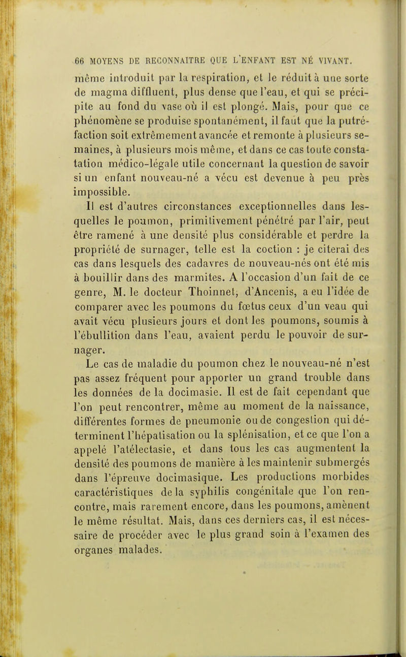 même introduit par la respiration, et le réduit à une sorte de magma diffluent, plus dense que l'eau, et qui se préci- pite au fond du vase où il est plongé. Mais, pour que ce phénomène se produise spontanément, il faut que la putré- faction soit extrêmement avancée et remonte à plusieurs se- maines, à plusieurs mois même, et dans ce cas toute consta- tation médico-légale utile concernant la question de savoir si un enfant nouveau-né a vécu est devenue à peu près impossible. Il est d'autres circonstances exceptionnelles dans les- quelles le poumon, primitivement pénétré par l'air, peut être ramené à une densité plus considérable et perdre la propriété de surnager, telle est la coction : je citerai des cas dans lesquels des cadavres de nouveau-nés ont été mis à bouillir dans des marmites. A l'occasion d'un fait de ce genre, M. le docteur Thoinnet, d'Ancenis, a eu l'idée de comparer avec les poumons du fœtus ceux d'un veau qui avait vécu plusieurs jours et dont les poumons, soumis à l'ébuUition dans l'eau, avaient perdu le pouvoir de sur- nager. Le cas de maladie du poumon chez le nouveau-né n'est pas assez fréquent pour apporter un grand trouble dans les données de la docimasie. Il est de fait cependant que l'on peut rencontrer, même au moment de la naissance, différentes formes de pneumonie ou de congestion qui dé- terminent l'hépalisation ou la splénisalion, et ce que l'on a appelé l'alélectasie, et dans tous les cas augmentent la densité des poumons de manière à les maintenir submergés dans l'épreuve docimasique. Les productions morbides caractéristiques de la syphilis congénitale que l'on ren- contre, mais rarement encore, dans les poumons, amènent le même résultat. Mais, dans ces derniers cas, il est néces- saire de procéder avec le plus grand soin à l'examen des organes malades.