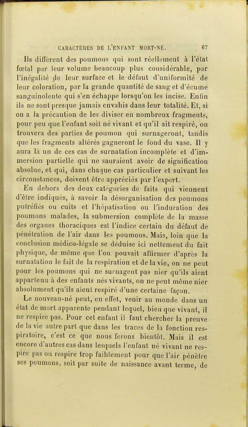 Ils diffèrent des poumons qui sont réellement à l'état fœtal par leur volume beaucoup plus considérable, par l'inégalité de leur surface et le défaut d'uniformité de leur coloration, par la grande quantité de sang et d'écume sanguinolente qui s'en échappe lorsqu'on les incise. Enfin ils ne sont presque jamais envahis dans leur totalité. Et, si on a la précaution de les diviser en nombreux fragments, pour peu que l'enfant soit né vivant et qu'il ait respiré, on trouvera des parties de poumon qui surnageront, tandis que les fragments altérés gagneront le fond du vase. Il y aura là un de ces cas de surnatation incomplète et d'im- mersion partielle qui ne sauraient avoir de signification absolue, et qui, dans chaque cas particulier et suivant les circonstances, doivent être appréciés par l'expert. En dehors des deux catégories de faits qui viennent d'être indiqués, à savoir la désorganisation des poumons putréfiés ou cuits et l'hépatisation ou l'induration des poumons malades, la submersion complète de la masse des organes thoraciques est l'indice certain du défaut de pénétration de l'air dans les poumons. Mais, loin que la conclusion médico-légale se déduise ici nettement du fait physique, de môme que l'on pouvait affirmer d'après la surnatation le fait de la respiration et de la vie, on ne peut pour les poumons qui ne surnagent pas nier qu'ils aient appartenu à des enfants nés vivants, on ne peut même nier absolument qu'ils aient respiré d'une certaine façon. Le nouveau-né peut, en effet, venir au monde dans un état de mort apparente pendant lequel, bien que vivant, il ne respire pas. Pour cet enfant il faut chercher la preuve de la vie autre part que dans les traces de la fonction res- piratoire, c'est ce que nous ferons bientôt. Mais il est encore d'autres cas dans lesquels l'enfant né vivant ne res- pire pas ou respire trop faiblement pour que l'air pénètre ses poumons, soit par suite de naissance avant terme, de