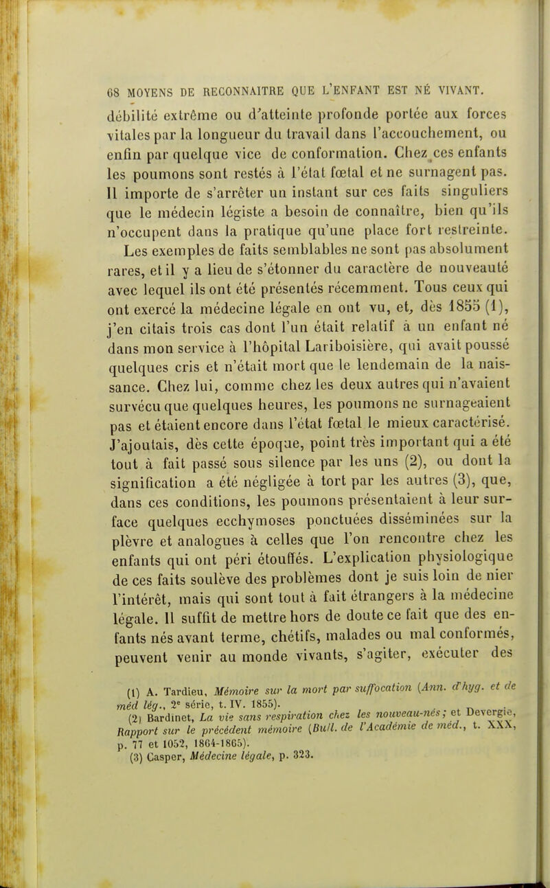 débilité extrême ou d'atteinte profonde portée aux forces \italespar la longueur du travail dans l'accouchement, ou enfin par quelque vice de conformation. Chez ces enfants les poumons sont restés à l'état fœtal et ne surnagent pas. 11 importe de s'arrêter un instant sur ces faits singuliers que le médecin légiste a besoin de connaître, bien qu'ils n'occupent dans la pratique qu'une place fort restreinte. Les exemples de faits semblables ne sont pas absolument rares, et il y a lieu de s'étonner du caractère de nouveauté avec lequel ils ont été présentés récemment. Tous ceux qui ont exercé la médecine légale en ont vu, et, dès 1855 (1), j'en citais trois cas dont l'un était relatif à un enfant né dans mon service à l'hôpital Lariboisière, qui avait poussé quelques cris et n'était mort que le lendemain de la nais- sance. Chez lui, comme chez les deux autres qui n'avaient survécu que quelques heures, les poumons ne surnageaient pas et étaient encore dans l'état fœtal le mieux caractérisé. J'ajoutais, dès cette époque, point très important qui a été tout à fait passé sous silence par les uns (2), ou dont la signification a été négligée à tort par les autres (3), que, dans ces conditions, les poumons présentaient à leur sur- face quelques ecchymoses ponctuées disséminées sur la plèvre et analogues à celles que l'on rencontre chez les enfants qui ont péri étouffés. L'explication physiologique de ces faits soulève des problèmes dont je suis loin de nier l'intérêt, mais qui sont tout à fait étrangers à la médecine légale. Il suffit de mettre hors de doute ce fait que des en- fants nés avant terme, chélifs, malades ou mal conformés, peuvent venir au monde vivants, s'agiter, exécuter des (1) A. Tardieu, Mémoire sur la mort par suffocation {A?in. dhyg. et de méd lég., 2° série, t. IV. 1855). . . r> (2| Bardinet, La vie sans respiration chez les nouveau-nes ; et Devcrg.o, Rapport sur le précédent mémoire [Bull, de l'Académie de med., t. XXX, p. 77 et 1052, 1864-1865). (3) Casper, Médecine légale, p. 323.