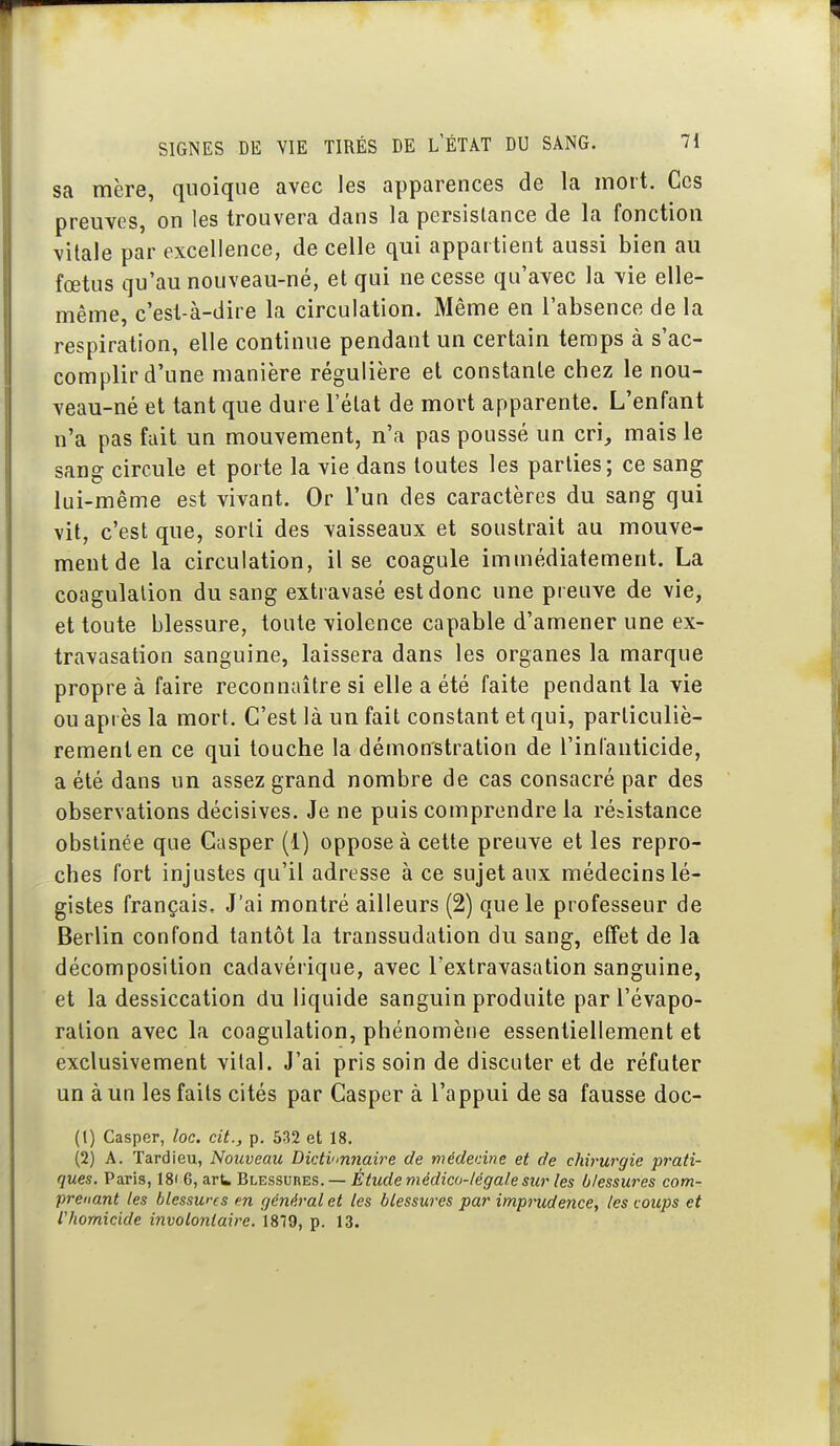 sa mère, quoique avec les apparences de la mort. Ces preuves, on les trouvera dans la persistance de la fonction \itale par excellence, de celle qui appartient aussi bien au fœtus qu'au nouveau-né, et qui ne cesse qu'avec la vie elle- même, c'est-à-dire la circulation. Même en l'absence de la respiration, elle continue pendant un certain temps à s'ac- complir d'une manière régulière et constante chez le nou- veau-né et tant que dure l'état de mort apparente. L'enfant n'a pas fait un mouvement, n'a pas poussé un cri, mais le sang circule et porte la vie dans toutes les parties; ce sang lui-même est vivant. Or l'un des caractères du sang qui vit, c'est que, sorti des vaisseaux et soustrait au mouve- ment de la circulation, il se coagule immédiatement. La coagulation du sang extravasé est donc une preuve de vie, et toute blessure, toute violence capable d'amener une ex- travasation sanguine, laissera dans les organes la marque propre à faire reconnaître si elle a été faite pendant la vie ou après la mort. C'est là un fait constant et qui, particuliè- rement en ce qui touche la démonstration de l'infauticide, a été dans un assez grand nombre de cas consacré par des observations décisives. Je ne puis comprendre la résistance obstinée que Gasper (1) oppose à cette preuve et les repro- ches fort injustes qu'il adresse à ce sujet aux médecins lé- gistes français. J'ai montré ailleurs (2) que le professeur de Berlin confond tantôt la transsudation du sang, effet de la décomposition cadavérique, avec l'extravasation sanguine, et la dessiccation du liquide sanguin produite par l'évapo- ralion avec la coagulation, phénomène essentiellement et exclusivement vital. J'ai pris soin de discuter et de réfuter un à un les faits cités par Gasper à l'appui de sa fausse doc- (1) Casper, loc. cit., p. 532 et 18. (2) A. Tardieu, Nouveau Dictvmnaire de médedne et de chirurgie prati- ques. Paris, 18» 6, arU Blessures. — Étude médico-légale sur les blessures com- prenant les blessures en général et les blessures par imprudence, les c oups et riiomicide involontaire. 1879, p. 13.
