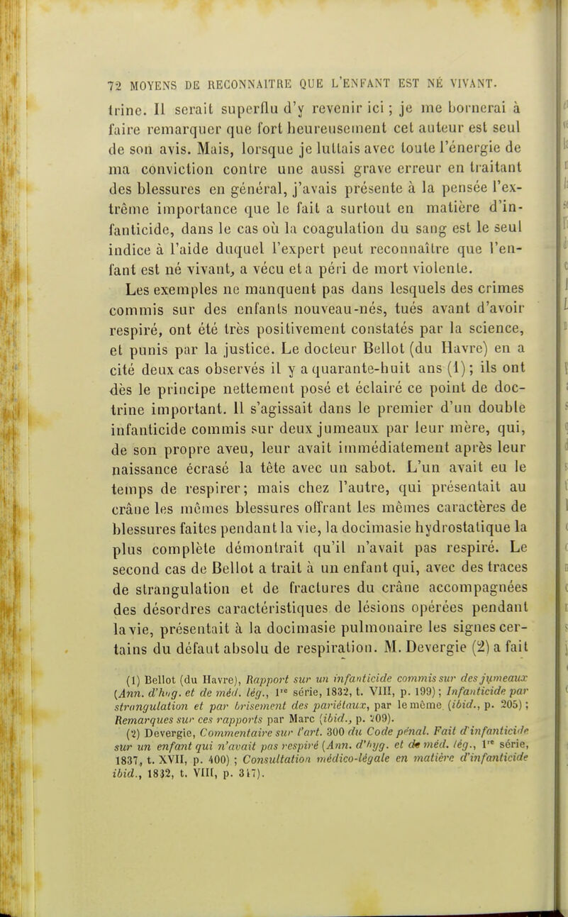 Irine. Il serait superflu d'y revenir ici ; je me bornerai à faire remarquer que fort heureusement cet auteur est seul de son avis. Mais, lorsque je luttais avec toute l'énergie de ma conviction contre une aussi grave erreur en tiaitant des blessures en général, j'avais présente à la pensée l'ex- trême importance que le fait a surtout en matière d'in- fanticide, dans le cas où la coagulation du sang est le seul indice à l'aide duquel l'expert peut reconnaître que l'en- fant est né vivant,, a vécu et a péri de mort violente. Les exemples ne manquent pas dans lesquels des crimes commis sur des enfants nouveau-nés, tués avant d'avoir respiré, ont été très positivement constatés par la science, et punis par la justice. Le docteur Bellot (du Havre) en a cité deux cas observés il y a quarante-huit ans (1); ils ont dès le principe nettement posé et éclairé ce point de doc- trine important. 11 s'agissait dans le premier d'un double infanticide commis sur deux jumeaux par leur mère, qui, de son propre aveu, leur avait immédiatement après leur naissance écrasé la tête avec un sabot. L'un avait eu le temps de respirer; mais chez l'autre, qui présentait au crâne les mômes blessures offrant les mêmes caractères de blessures faites pendant la vie, la docimasie hydrostatique la plus complète démontrait qu'il n'avait pas respiré. Le second cas de Bellot a trait à un enfant qui, avec des traces de strangulation et de fractures du crâne accompagnées des désordres caractéristiques de lésions opérées pendant la vie, présentait à la docimasie pulmonaire les signes cer- tains du défaut absolu de respiration. M. Devergie (2) a fait (1) Bellot (du Havre), Rapport sur un infanticide commis sur desji^meaux {Ann. d'hug. et de méd. lég., V série, 1832, t. VIII, p. 199) ; Infanticide par strangulation et par brisement des pariétaux, par le même, [ibid., p. 205) ; Remarques sur ces rapports par Marc [ibid., p. V09). (2) Devergie, Commentaire sur l'art, du Code pénal. Fait d'infanticide sur un enfant qui n'avait pas respiré {Ann. d'/ujg. et dm méd. lég., 1* série, 1837, t. XYII, p. 400) ; Consultation médico-légale en matière d'infanticide ibid., 1832, t. VIIl, p. 317).