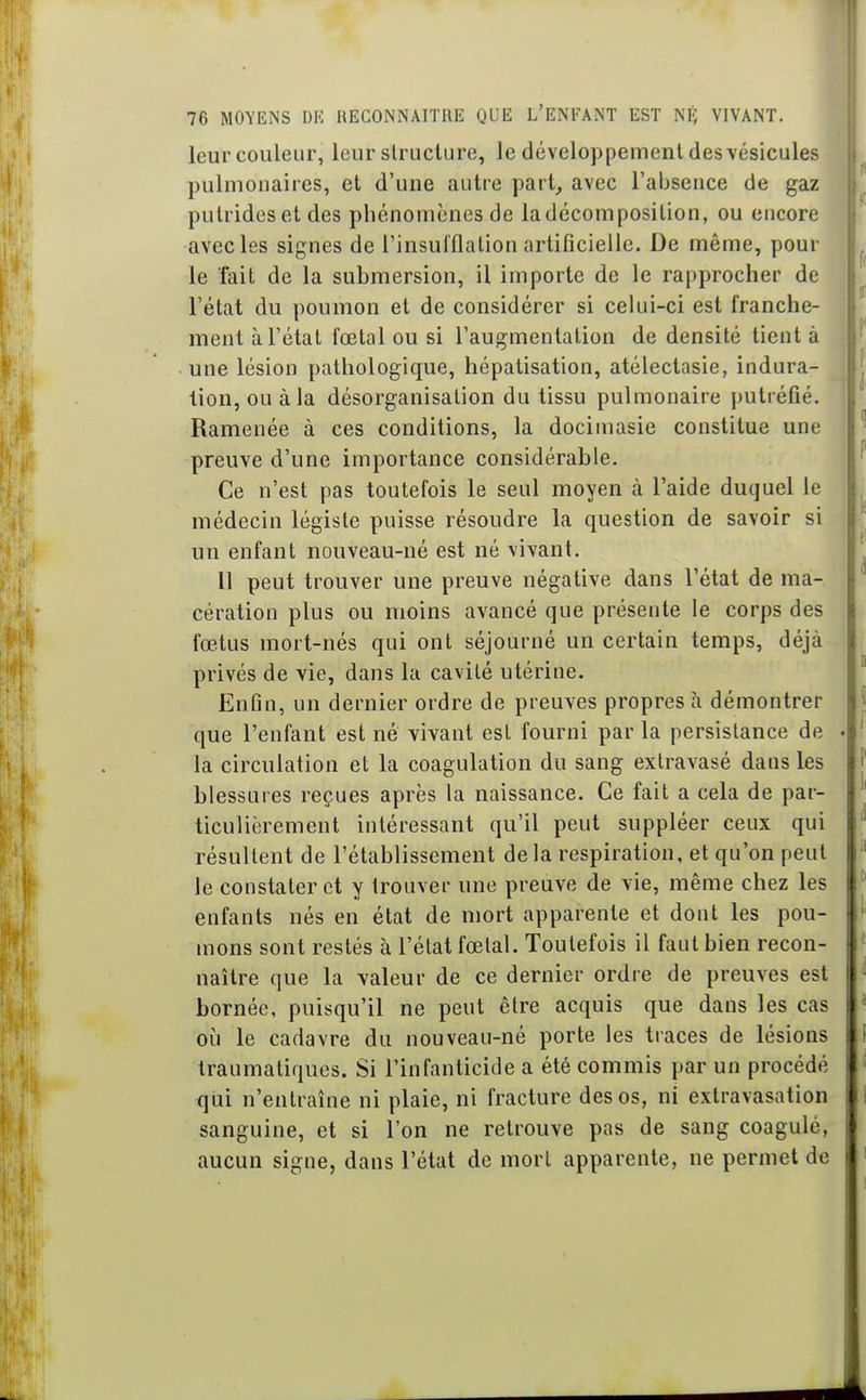 leur couleur, leur structure, le développement des vésicules pulmonaires, et d'une autre part, avec l'absence de gaz putrideset des pliénomènes de ladécomposilion, ou encore avec les signes de l'insulflalion artificielle. De même, pour le fait de la submersion, il importe de le rapprocher de l'état du poumon et de considérer si celui-ci est franche- ment à l'état fœtal ou si l'augmentation de densité tient à une lésion pathologique, hépatisation, atélectasie, indura- tion, ou à la désorganisation du tissu pulmonaire putréfié. Ramenée à ces conditions, la docimasie constitue une preuve d'une importance considérable. Ce n'est pas toutefois le seul moyen à l'aide duquel le médecin légiste puisse résoudre la question de savoir si un enfant nouveau-né est né vivant. Il peut trouver une preuve négative dans l'état de ma- cération plus ou moins avancé que présente le corps des fœtus mort-nés qui ont séjourné un certain temps, déjà privés de vie, dans la cavité utérine. Enfin, un dernier ordre de preuves propres à démontrer que l'enfant est né vivant est fourni par la persistance de la circulation et la coagulation du sang extravasé dans les blessures reçues après la naissance. Ce fait a cela de par- ticulièrement intéressant qu'il peut suppléer ceux qui résultent de l'établissement delà respiration, et qu'on peut le constater et y trouver une preuve de vie, même chez les enfants nés en état de mort apparente et dont les pou- mons sont restés à l'état fœtal. Toutefois il faut bien recon- naître que la valeur de ce dernier ordre de preuves est bornée, puisqu'il ne peut être acquis que dans les cas où le cadavre du nouveau-né porte les traces de lésions traumatiques. Si l'infanticide a été commis par un procédé qui n'entraîne ni plaie, ni fracture des os, ni extravasation sanguine, et si l'on ne retrouve pas de sang coagulé, aucun signe, dans l'état de mort apparente, ne permet de