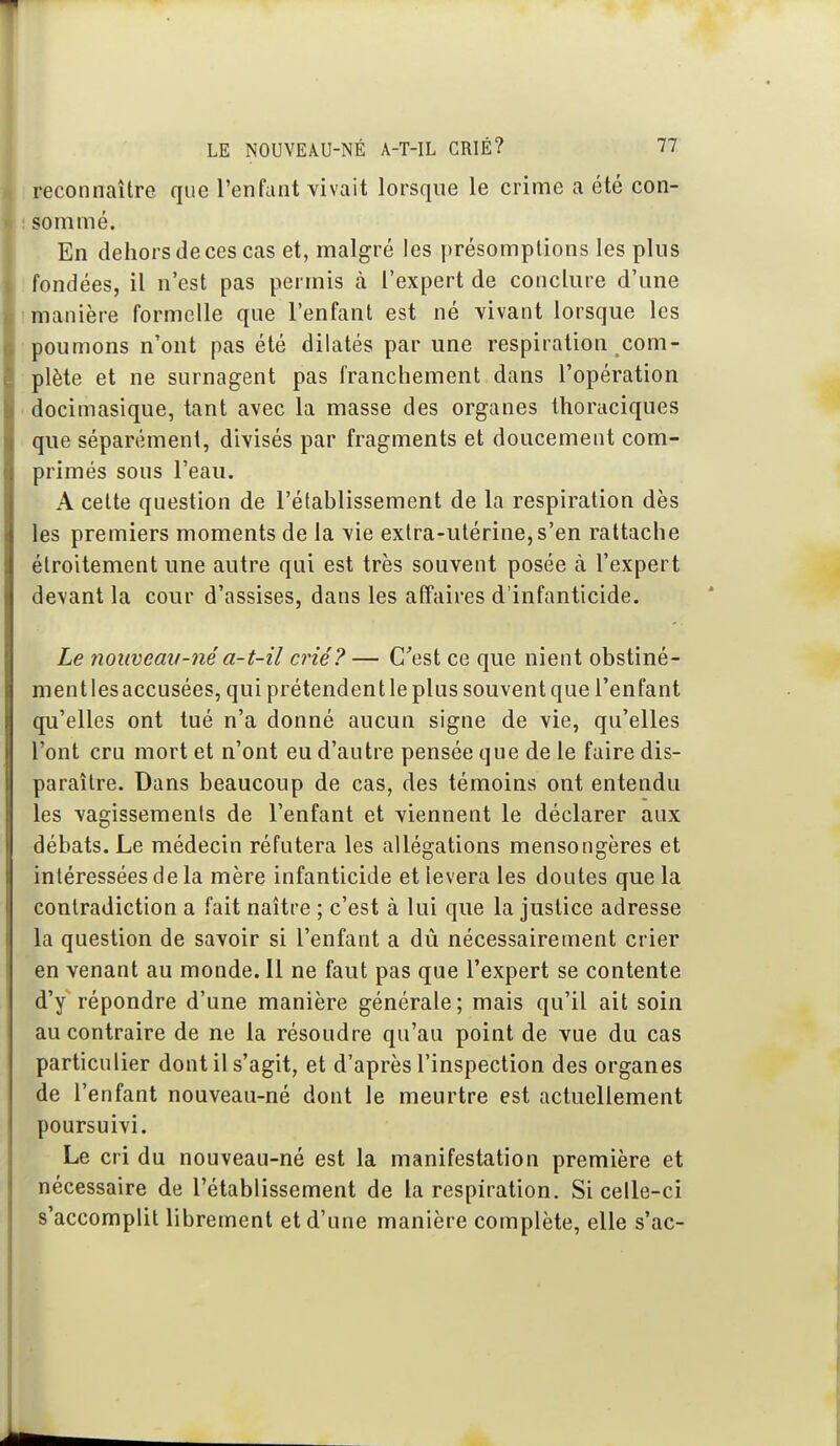 1 reconnaître que l'enfant vivait lorsque le crime a été con- ! sommé. En dehors de ces cas et, malgré les présomptions les plus ! fondées, il n'est pas permis à l'expert de conclure d'une 1 manière formelle que l'enfant est né vivant lorsque les poumons n'ont pas été dilatés par une respiration com- plète et ne surnagent pas franchement dans l'opération docimasique, tant avec la masse des organes thoraciques que séparément, divisés par fragments et doucement com- primés sous l'eau. A cette question de l'établissement de la respiration dès les premiers moments de la vie extra-utérine, s'en rattache étroitement une autre qui est très souvent posée à l'expert devant la cour d'assises, dans les affaires d'infanticide. Le nouveau-néa-t-il crié? — C'est ce que nient obstiné- mentlesaccusées, qui prétendentleplus souventque l'enfant qu'elles ont tué n'a donné aucun signe de vie, qu'elles l'ont cru mort et n'ont eu d'autre pensée que de le faire dis- paraître. Dans beaucoup de cas, des témoins ont entendu les vagissements de l'enfant et viennent le déclarer aux débats. Le médecin réfutera les allégations mensongères et intéressées de la mère infanticide et lèvera les doutes que la contradiction a fait naître ; c'est à lui que la justice adresse la question de savoir si l'enfant a dù nécessairement crier en venant au monde. Il ne faut pas que l'expert se contente d'y répondre d'une manière générale; mais qu'il ait soin au contraire de ne la résoudre qu'au point de vue du cas particulier dont il s'agit, et d'après l'inspection des organes de l'enfant nouveau-né dont le meurtre est actuellement poursuivi. Le cri du nouveau-né est la manifestation première et nécessaire de l'établissement de la respiration. Si celle-ci s'accomplit librement et d'une manière complète, elle s'ac-