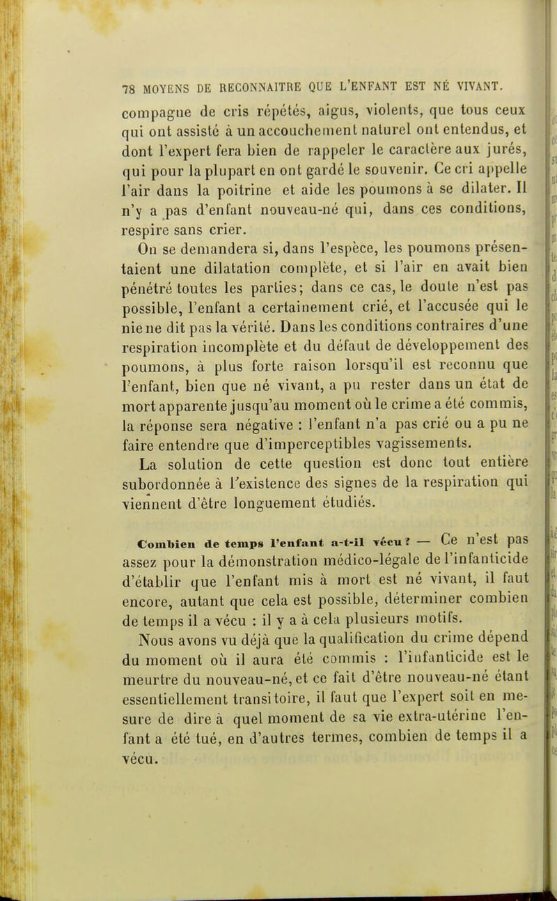 compagne de cris répétés, aigus, violents, que tous ceux qui ont assisté à un accouchement naturel ont entendus, et dont l'expert fera bien de rappeler le caractère aux jurés, qui pour la plupart en ont gardé le souvenir. Ce cri appelle l'air dans la poitrine et aide les poumons à se dilater. Il n'y a pas d'enfant nouveau-né qui, dans ces conditions, respire sans crier. On se demandera si, dans l'espèce, les poumons présen- taient une dilatation complète, et si l'air en avait bien pénétré toutes les parties; dans ce cas, le doute n'est pas possible, l'enfant a certainement crié, et l'accusée qui le nie ne dit pas la vérité. Dans les conditions contraires d'une respiration incomplète et du défaut de développement des poumons, à plus forte raison lorsqu'il est reconnu que l'enfant, bien que né vivant, a pu rester dans un état de mort apparente jusqu'au moment où le crime a été commis, la réponse sera négative : l'enfant n'a pas crié ou a pu ne faire entendre que d'imperceptibles vagissements. La solution de cette question est donc tout entière subordonnée à l'existence des signes de la respiration qui viennent d'être longuement étudiés. Combien de temps l'enfant a-t-îl vécu? — Ce n'est pas assez pour la démonstration médico-légale de l'infanticide d'établir que l'enfant mis à mort est né vivant, il faut encore, autant que cela est possible, déterminer combien de temps il a vécu : il y a à cela plusieurs motifs. Nous avons vu déjà que la qualification du crime dépend du moment où il aura été commis : l'infanticide est le meurtre du nouveau-né, et ce fait d'être nouveau-né étant essentiellement transitoire, il faut que l'expert soit en me- sure de dire à quel moment de sa vie extra-utérine l'en- fant a été tué, en d'autres termes, combien de temps il a vécu.