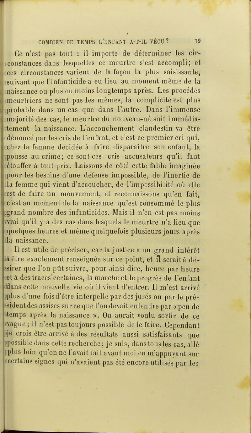 Ce n'est pas tout : il importe de déterminer les cir- constances dans lesquelles ce meurtre s'est accompli; et ces circonstances varient de la façon la plus saisissante, suivant que l'infanticide a eu lieu au moment même de la naissance ou plus ou moins longtemps après. Les procédés meurtriers ne sont pas les mêmes, la complicité est plus probable dans un cas que dans l'autre. Dans Timmense imajorité des cas, le meurtre du nouveau-né suit immédia- ttement la naissance. L'accouchement clandestin va être lidénoncé par les cris de l'enfant, et c'est ce premier cri qui, celiez la femme décidée à faire disparaître son enfant, la fpousse au crime; ce sont ces cris accusateurs qu'il faut eétouffer à tout prix. Laissons de côté cette fable imaginée fpour les besoins d'une défense impossible, de l'inertie de lia femme qui vient d'accoucher, de l'impossibilité oia elle eest de faire un mouvement, et reconnaissons qu'en fait, cc'est au moment de la naissance qu'est consommé le plus ggrand nombre des infanticides. Mais il n'en est pas moins vvrai qu'il y a des cas dans lesquels le meurtre n'a lieu que (jquelques heures et même quelquefois plusieurs jours après lia naissance. Il est utile de préciser, car la justice a un grand intérêt ààêlre exactement renseignée sur ce point, et îl serait à dé- ssirer que l'on pût suivre, pour ainsi dire, heure par heure eet à des traces certaines, la marche et le progrès de l'enfant ddans cette nouvelle vie où il vient d'entrer. Il m'est arrivé fiplus d'une fois d'être interpellé par des jurés ou par le pré- ^sidentdes assises sur ce que l'on devait entendre par «peu de ttemps après la naissance ». On aurait voulu sortir de ce \vague ; il n'est pas toujours possible de le faire. Cependant pje crois être arrivé à des résultats aussi satisfaisants que ppossible dans cette recherche ; je suis, dans tous les cas, allé [plus loin qu'on ne l'avait fait avant moi en m'appuyant sur ccertains signes qui n'avaient pas été encore utilisés par les