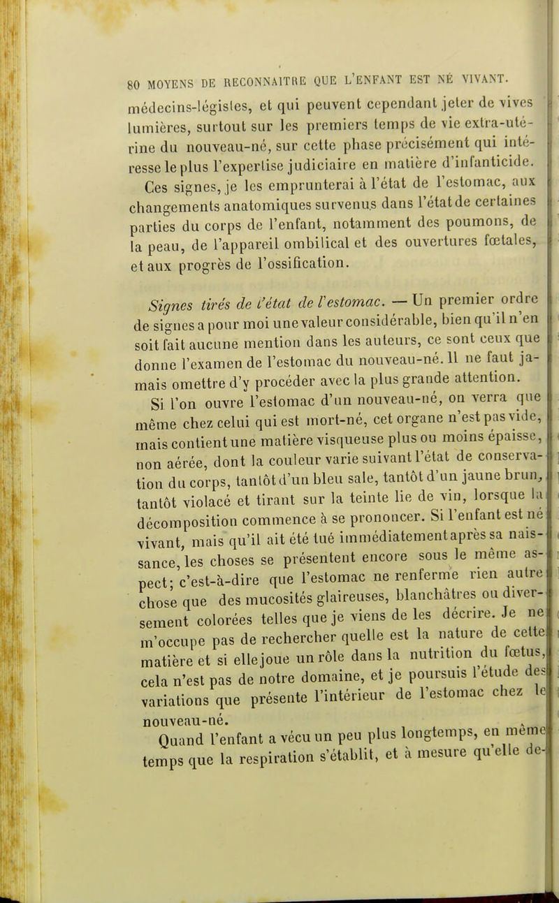 médecins-législes, et qui peuvent cependant jeter de vives lumières, surtout sur les premiers temps de vie extra-uté- rine du nouveau-né, sur cette phase précisément qui inté- resse le plus l'expertise judiciaire en matière d'inranticide. Ces signes, je les emprunterai à l'état de l'estomac, aux changements anatomiques survenus dans l'étatde certaines parties du corps de l'enfant, notamment des poumons, de la peau, de l'appareil ombilical et des ouvertures fœtales, et aux progrès de l'ossification. Signes tirés de L'état de Testomac. — Un premier ordre de signes a pour moi une valeur considérable, bien qu'il n'en soit fait aucune mention dans les auteurs, ce sont ceux que donne l'examen de l'estomac du nouveau-né. 11 ne faut ja- mais omettre d'y procéder avec la plus grande attention. Si l'on ouvre l'estomac d'un nouveau-né, on verra que même chez celui qui est mort-né, cet organe n'est pas vide, mais contient une matière visqueuse plus ou moins épaisse, non aérée, dont la couleur varie suivant l'état de conserva- tion du corps, tantôt d'un bleu sale, tantôt d'un jaune brun, tantôt violacé et tirant sur la teinte lie de vin, lorsque la décomposition commence à se prononcer. Si l'enfant est ne vivant, mais qu'il ait été tué immédiatementaprès sa nais- sance 'les choses se présentent encore sous le même as- pect- c'est-à-dire que l'estomac ne renferme rien autre chose que des mucosités glaireuses, blanchâtres ou diver- sement colorées telles que je viens de les décrire. Je ne m'occupe pas de rechercher quelle est la nature de cette matière et si ellejoue un rôle dans la nutrition du fœtus, cela n'est pas de notre domaine, et je poursuis 1 étude des variations que présente l'intérieur de l'estomac chez le nouveau-né. . Quand l'enfant a vécu un peu plus longtemps, en même temps que la respiration s'établit, et à mesure qu elle de-