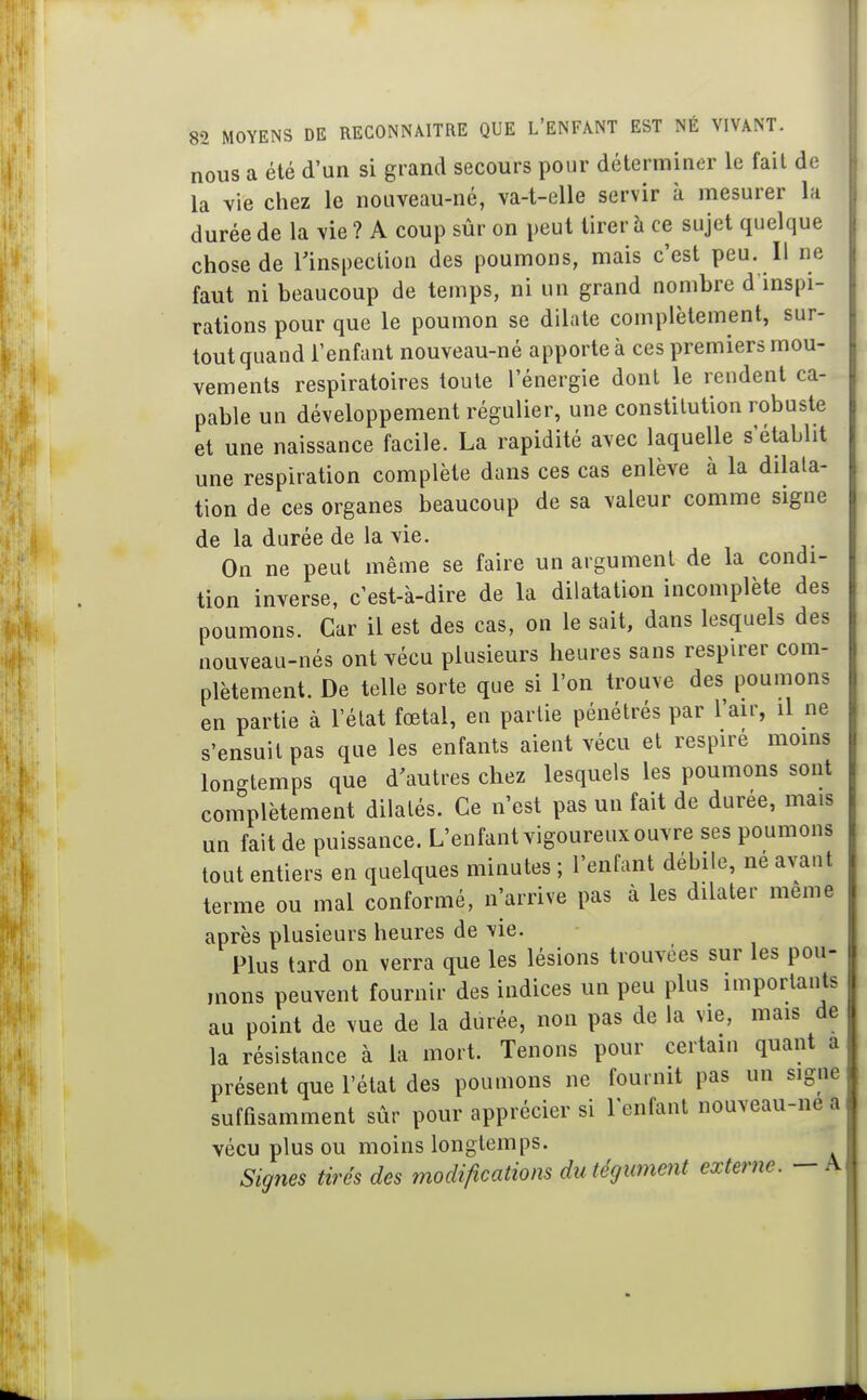 nous a été d'un si grand secours pour déterminer le fait de la vie chez le nouveau-né, va-t-elle servir à mesurer la durée de la vie ? A coup sûr on peut tirer à ce sujet quelque chose de l'inspection des poumons, mais c'est peu. Il ne faut ni beaucoup de temps, ni un grand nombre d inspi- rations pour que le poumon se dilate complètement, sur- tout quand l'enfant nouveau-né apporte à ces premiers mou- vements respiratoires toute l'énergie dont le rendent ca- pable un développement régulier, une constitution robuste et une naissance facile. La rapidité avec laquelle s'établit une respiration complète dans ces cas enlève à la dilata- tion de ces organes beaucoup de sa valeur comme signe de la durée de la vie. On ne peut même se faire un argument de la condi- tion inverse, c'est-à-dire de la dilatation incomplète des poumons. Car il est des cas, on le sait, dans lesquels des nouveau-nés ont vécu plusieurs heures sans respirer com- plètement. De telle sorte que si l'on trouve des poumons en partie à l'élat fœtal, en partie pénétrés par l'air, il ne s'ensuit pas que les enfants aient vécu et respiré moins longtemps que d'autres chez lesquels les poumons sont complètement dilatés. Ce n'est pas un fait de durée, mais un fait de puissance. L'enfant vigoureux ouvre ses poumons tout entiers en quelques minutes ; l'enfant débile, ne avant terme ou mal conformé, n^arrive pas à les dilater même après plusieurs heures de vie. Plus tard on verra que les lésions trouvées sur les pou- mons peuvent fournir des indices un peu plus importants au point de vue de la durée, non pas de la vie, mais de la résistance à la mort. Tenons pour certain quant a présent que l'état des poumons ne fournit pas un signe suffisamment sûr pour apprécier si l'enfant nouveau-nea vécu plus ou moins longtemps. Signes tirés des modifications du tégument externe. —A