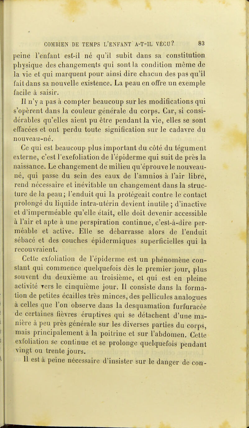 peine l'enfant esf-il né qu'il subit dans sa constitution physique des changements qui sont la condition même de la vie et qui marquent pour ainsi dire chacun des pas qu'il fait dans sa nouvelle existence. La peau en offre un exemple facile à saisir. Il n'y a pas à compter beaucoup sur les modifications qui s'opèrent dans la couleur générale du corps. Car, si consi- dérables qu'elles aient pu être pendant la vie, elles se sont effacées et ont perdu toute signification sur le cadavre du nouveau-né. Ce qui est beaucoup plus important du côté du tégument externe, c'est J'exefoliation de l'épiderme qui suit de près la naissance. Le changement de milieu qu'éprouve le nouveau- né, qui passe du sein des eaux de l'amnios à l'air libre, rend nécessaire et inévitable un changement dans la struc- ture de la peau; l'enduit qui la protégeait contre le contact prolongé du liquide intra-utérin devient inutile ; d'inactive et d'imperméable qu'elle était, elle doit devenir accessible à l'air et apte à une perspiration continue, c'est-à-dire per- méable et active. Elle se débarrasse alors de l'enduit sébacé et des couches épidermiques superficielles qui la recouvraient. Cette exfoliation de l'épiderme est un phénomène con- stant qui commence quelquefois dès le premier jour, plus souvent du deuxième au troisième, et qui est en pleine activité vers le cinquième jour. Il consiste dans la forma- tion de petites écailles très minces, des pellicules analogues à celles que l'on observe dans la desquamation furfuracée de certaines fièvres éruptives qui se détachent d'une ma- nière à peu près générale sur les diverses parties du corps, mais principalement à la poitrine et sur l'abdomen. Cette exfoliation se continue et se prolonge quelquefois pendant vingt ou trente jours. Il est à peine nécessaire d'insister sur le danger de con-