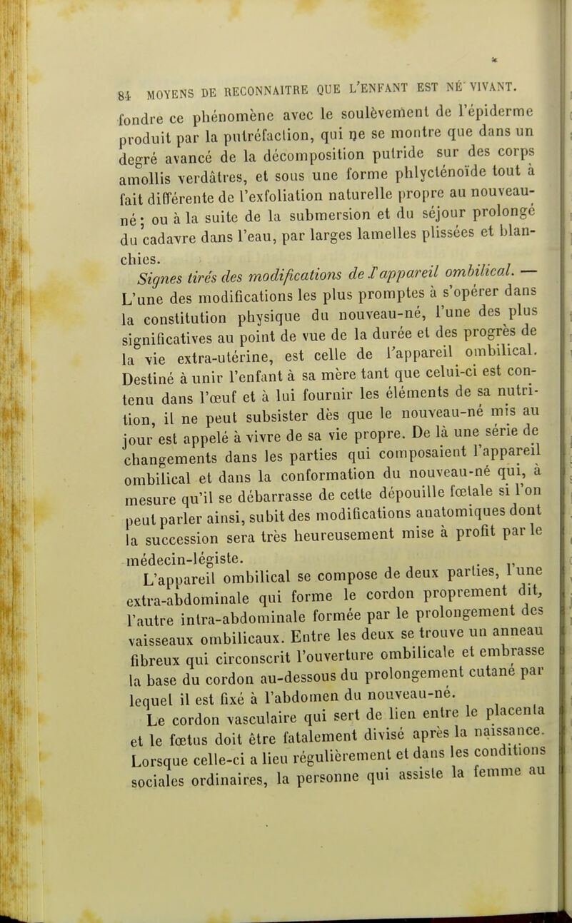 fondre ce phénomène avec le soulèvement de l'épiderme produit par la putréfaclion, qui ije se montre que dans un degré avancé de la décomposition putride sur des corps amollis verdâtres, et sous une forme phlycténoïde tout à fait différente de l'exfoliation naturelle propre au nouveau- né ; ou à la suite de la submersion et du séjour prolongé du cadavre dans l'eau, par larges lamelles plissées et blan- chies. Signes tirés des modifications de Jappareil ombilical. — L'une des modifications les plus promptes à s'opérer dans la constitution physique du nouveau-né, l'une des plus significatives au point de vue de la durée et des progrès de la vie extra-utérine, est celle de Tappareil ombilical. Destiné à unir l'enfant à sa mère tant que celui-ci est con- tenu dans l'œuf et à lui fournir les éléments de sa nutri- tion il ne peut subsister dès que le nouveau-né mis au jour est appelé à vivre de sa vie propre. De là une série de changements dans les parties qui composaient l'appareil ombilical et dans la conformation du nouveau-né qui, a mesure qu'il se débarrasse de cette dépouille fœtale si l'on peut parler ainsi, subit des modifications anatomiques dont la succession sera très heureusement mise à profit parle médecin-légiste. L'appareil ombilical se compose de deux parties, 1 une extra-abdominale qui forme le cordon proprement dit, l'autre intra-abdominale formée par le prolongement des vaisseaux ombilicaux. Entre les deux se trouve un anneau fibreux qui circonscrit l'ouverture ombilicale et embrasse la base du cordon au-dessous du prolongement cutané par lequel il est fixé à l'abdomen du nouveau-ne. Le cordon vasculaire qui sert de lien entre le placenta et le fœtus doit être fatalement divisé après la naissance. Lorsque celle-ci a lieu régulièrement et dans les conditions sociales ordinaires, la personne qui assiste la femme au