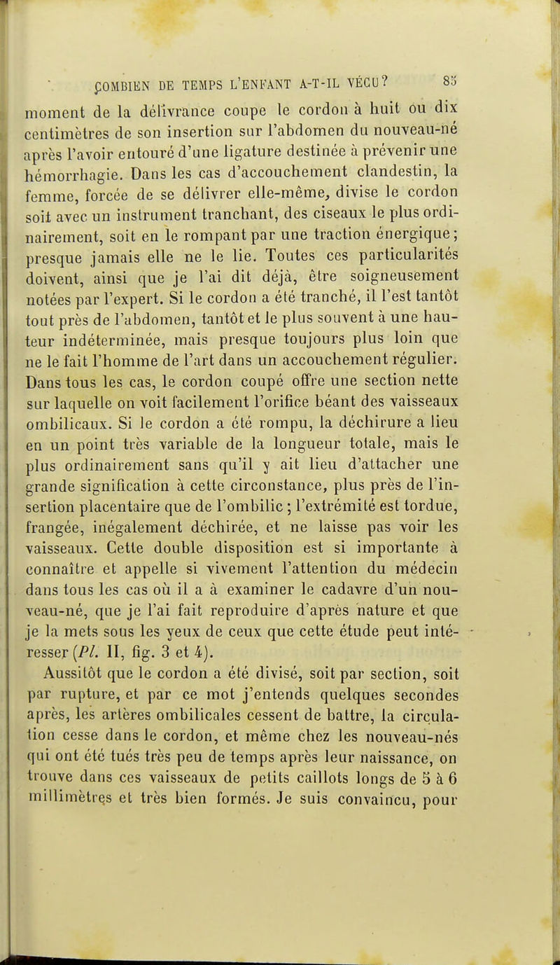 moment de la délivrance coupe le cordon à huit ou dix centimètres de son insertion sur l'abdomen du nouveau-né après l'avoir entouré d'une ligature destinée à prévenir une hémorrhagie. Dans les cas d'accouchement clandestin, la femme, forcée de se délivrer elle-même, divise le cordon soit avec un instrument tranchant, des ciseaux le plus ordi- nairement, soit en le rompant par une traction énergique; presque jamais elle ne le lie. Toutes ces particularités doivent, ainsi que je l'ai dit déjà, être soigneusement notées par l'expert. Si le cordon a été tranché, il l'est tantôt tout près de l'abdomen, tantôt et le plus souvent à une hau- teur indéterminée, mais presque toujours plus loin que ne le fait l'homme de l'art dans un accouchement régulier. Dans tous les cas, le cordon coupé offre une section nette sur laquelle on voit facilement l'orifice béant des vaisseaux ombilicaux. Si le cordon a été rompu, la déchirure a lieu en un point très variable de la longueur totale, mais le plus ordinairement sans qu'il y ait lieu d'attacher une grande signification à cette circonstance, plus près de l'in- sertion placentaire que de l'ombilic ; l'extrémité est tordue, frangée, inégalement déchirée, et ne laisse pas voir les vaisseaux. Cette double disposition est si importante à connaître et appelle si vivement l'attention du médecin dans tous les cas où il a à examiner le cadavre d'un nou- veau-né, que je l'ai fait reproduire d'après nature et que je la mets sous les yeux de ceux que cette étude peut inté- resser [PL II, fig. 3 et 4). Aussitôt que le cordon a été divisé, soit par section, soit par rupture, et par ce mot j'entends quelques secondes après, les artères ombilicales cessent de battre, la circula- tion cesse dans le cordon, et même chez les nouveau-nés qui ont été tués très peu de temps après leur naissance, on trouve dans ces vaisseaux de petits caillots longs de 5 à 6 millimètres et très bien formés. Je suis convaincu, pour