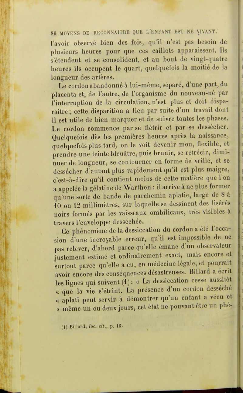 l'avoir observé bien des fois, qu'il n'est pas besoin de plusieurs heures pour que ces caillots apparaissent. Ils s'étendent et se consolident, et au bout de vingt-quatre heures ils occupent le quart, quelquefois la moitié de la longueur des artères. Le cordon abandonné à lui-même, séparé, d'une part, du placenta et, de l'autre, de l'organisme du nouveau-né par l'interruption de la circulation, n'est plus et doit dispa- raître ; cette disparition a lieu par suite d'un travail dont il est utile de bien marquer et de suivre toutes les phases. Le cordon commence par se flétrir et par se dessécher. Quelquefois dès les premières heures après la naissance, quelquefois plus tard, on le voit devenir mou, flexible, et prendre une teinte bleuâtre, puis brunir, se rétrécir, dimi- nuer de longueur, se contourner en forme de vrille, et se dessécher d'autant plus rapidement qu'il est plus maigre, c'est-à-dire qu'il contient moins de cette matière que Ton a appelée la gélatine de Warthon : il arrive à ne plus former qu'une sorte de bande de parchemin aplatie, large de 8 à 10 ou 12 millimètres, sur laquelle se dessinent des lisérés noirs formés par les vaisseaux ombilicaux, très visibles à travers l'enveloppe desséchée. Ce phénomène de la dessiccation du cordon a été l'occa- sion d'une incroyable erreur, qu'il est impossible de ne pas relever, d'abord parce qu'elle émane d'un observateur justement estimé et ordinairement exact, mais encore et surtout parce qu'elle a eu, en médecine légale, et pourrait avoir encore des conséquences désastreuses. Billard a écrit les lignes qui suivent (1) : « La dessiccation cesse aussilôt « que la vie s'éteint. La présence d'un cordon desséche « aplati peut servir à démontrer qu'un enfant a vécu et « même un ou deux jours, cet état ne pouvant être un phe- (1) Billard, loc. cit., p. 16.