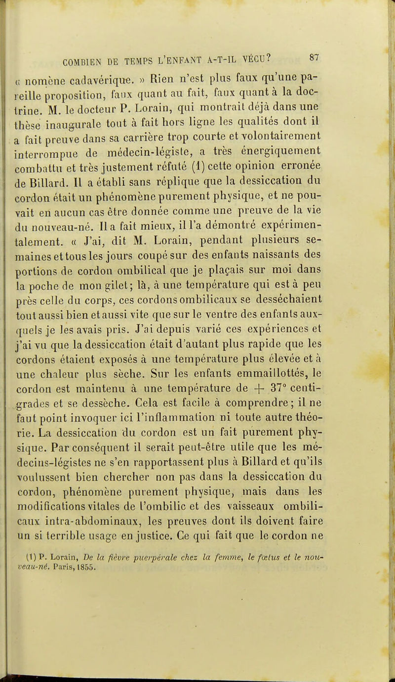 c nomcne cadavérique. » Rien n'est plus faux qu'une pa- reille proposition, faux quant au fait, faux quant à la doc- trine. M. le docteur P. Lorain, qui montrait déjà dans une thèse inaugurale tout à fait hors ligne les qualités dont il a fait preuve dans sa carrière trop courte et volontairement interrompue de médecin-légiste, a très énergiquement combattu et très justement réfuté (1) celte opinion erronée de Billard. Il a établi sans réplique que la dessiccation du cordon était un phénomène purement physique, et ne pou- vait en aucun cas être donnée comme une preuve de la vie du nouveau-né. lia fait mieux, il Fa démontré expérimen- talement. « J'ai, dit M. Lorain, pendant plusieurs se- maines et tous les jours coupésur des enfants naissants des portions de cordon ombilical que je plaçais sur moi dans la poche de mon gilet; là, à une température qui est à peu près celle du corps, ces cordons ombilicaux se desséchaient tout aussi bien et aussi vite que sur le ventre des enfants aux- quels je les avais pris. J'ai depuis varié ces expériences et j'ai vu que la dessiccation était d'autant plus rapide que les cordons étaient exposés à une température plus élevée et à une chaleur plus sèche. Sur les enfants emmaillottés, le cordon est maintenu à une température de -\- 37° centi- grades et se dessèche. Cela est facile à comprendre; il ne faut point invoquer ici l'inflammation ni toute autre théo- rie. La dessiccation du cordon est un fait purement phy- sique. Par conséquent il serait peut-être utile que les mé- decins-légistes ne s'en rapportassent plus à Billard et qu'ils voulussent bien chercher non pas dans la dessiccation du cordon, phénomène purement physique, mais dans les modifications vitales de l'ombilic et des vaisseaux ombili- caux intra-abdominaux, les preuves dont ils doivent faire un si terrible usage en justice. Ce qui fait que le cordon ne (1) p. Lorain, De la fièvre puerpérale chez la femme, le fœtus et le nou- veau-né. Paris, 1855.