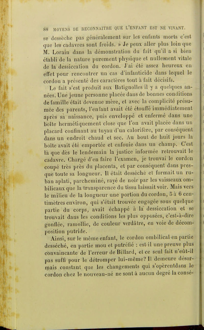 se dessèclie pas généralement sur les enfants morts c'est que les cadavres sont froids. » Je peux aller plus loin que M. Lorain dans la démonstration du fait qu'il a si bien établi de la nature purement physique et nullement vitale de la dessiccation du cordon. J'ai été assez heureux en elfet pour rencontrer un cas d'infanticide dans lequel le cordon a présenté des caractères tout à fait décisifs. Le fait s'est produit aux BatignoUes il y a quelques an- nées. Une jeune personne placée dans de bonnes conditions de famille était devenue mère, et avec la complicité présu- mée des parents, l'enfant avait été étouffé immédiatement après sa naissance, puis enveloppé et enfermé dans une boîte hermétiquement close que l'on avait placée dans un f placard confinant au tuyau d'un calorifère, par conséquent dans un endroit chaud et sec. Au bout de huit jours la boîte avait été emportée et enfouie dans un champ. C'est là que dès le lendemain la justice informée retrouvait le cadavre. Chargé d'en faire l'examen, je trouvai le cordon coupé très près du placenta, et par conséquent dans pres- que toute sa longueur. Il était desséché et formait un ru- ban aplati, parcheminé, rayé de noir par les vaisseaux om- bilicaux que la transparence du tissu laissait voir. Mais vers le milieu de la longueur une portion du cordon, 5 à 6 cen- timètres environ, qui s'était trouvée engagée sous quelque partie du corps, avait échappé à la dessiccation et se trouvait dans les conditions les plus opposées, c'est-à-dire gonflée, ramollie, de couleur verdâtre, en voie de décom- position putride. Ainsi, sur le même enfant, le cordon ombilical en partie desséché, en partie mou et putréfié : est-il une preuve plus convaincante de l'erreur de Billard, et ce seul fait n'eût-il pas suffi pour le détromper lui-même? 11 demeure désor- mais constant que les changements qui s'opèrentdans le cordon chez le nouveau-né ne sont à aucun degré la consé-