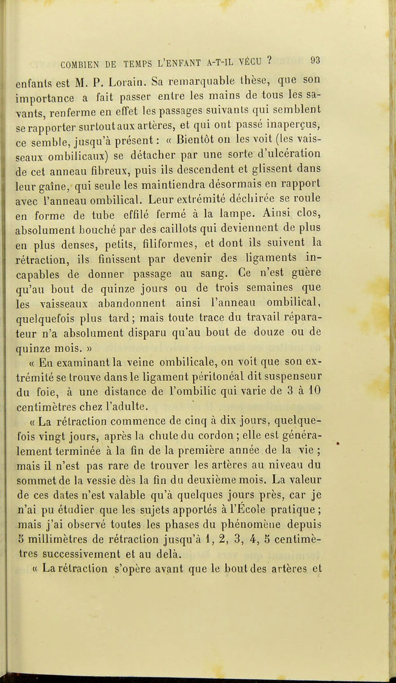 enfants est M. P. Lorain. Sa remarquable thèse, que son importance a fait passer entre les mains de tous les sa- vants, renferme en effet les passages suivants qui semblent se rapporter surtout aux artères, et qui ont passé inaperçus, ce semble, jusqu'à présent : « Bientôt on les voit (les vais- seaux ombilicaux) se détacher par une sorte d'ulcération de cet anneau fibreux, puis ils descendent et glissent dans leur gaine, qui seule les maintiendra désormais en rapport avec l'anneau ombilical. Leur extrémité déchirée se roule en forme de tube effilé fermé à la lampe. Ainsi clos, absolument bouché par des caillots qui deviennent de plus en plus denses, petits, filiformes, et dont ils suivent la rétraction, ils finissent par devenir des ligaments in- capables de donner passage au sang. Ce n'est guère qu'au bout de quinze jours ou de trois semaines que les vaisseaux abandonnent ainsi l'anneau ombilical, quelquefois plus tard ; mais toute trace du travail répara- teur n'a absolument disparu qu'au bout de douze ou de quinze mois. » c( En examinant la veine ombilicale, on voit que son ex- trémité se trouve dans le ligament péritonéal dit suspenseur du foie, à une distance de l'ombilic qui varie de 3 à 10 centimètres chez l'adulte. « La rétraction commence de cinq à dix jours, quelque- fois vingt jours, après la chute du cordon ; elle est généra- lement terminée à la fin de la première année de la vie ; mais il n'est pas rare de trouver les artères au niveau du sommet de la vessie dès la fin du deuxième mois. La valeur de ces dates n'est valable qu'à quelques jours près, car je n'ai pu étudier que les sujets apportés à l'Ecole pratique ; mais j'ai observé toutes les phases du phénomène depuis 5 millimètres de rétraction jusqu'à 1,2, 3, 4, 5 centimè- tres successivement et au delà. « La rétraction s'opère avant que le bout des artères et