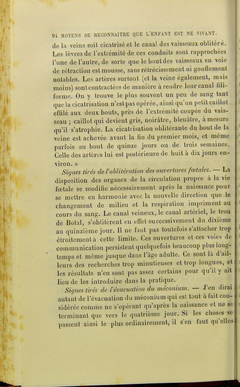 de la veine soit cicatrisé et le canal des vaisseaux oblitéré. Les lèvres de l'extrémité de ces conduits sont rapprochées l'une de l'autre, de sorte que le bout des vaisseaux en voie de rétraction est mousse, sans rétrécissement ni gonflement notables. Les artères surtout (et la veine également, mais moins) sont contractées de manière à rendre leur canal fili- forme. On y trouve le plus souvent un peu de sang tant que la cicatrisation n'est pas opérée, ainsi qu'un petit caillot effilé aux deux bouts, près de l'extrémité coupée du vais- seau ; caillot qui devient gris, noirâtre, bleuâtre, à mesure qu'il s'atrophie. La cicatrisation oblitérante du bout de la veine est achevée avant la fin du premier mois, et même parfois au bout de quinze jours ou de trois semaines. Celle des artères lui est postérieure de huit à dix jours en- viron. )V Signes tirés de l'oblitération des ouvertures fœtales. — La disposition des organes de la circulation propre à la vie fœtale se modifie nécessairement après la naissance pour se mettre en harmonie avec la nouvelle direction que le changement de milieu et la respiration impriment au cours du sang. Le canal veineux, le canal artériel, le trou de Botal, s'oblitèrent en effet successivement du dixième au quinzième jour. 11 ne faut pas toutefois s'attacher trop étroitement à cette limite. Ces ouvertures et ces voies de communication persistent quelquefois beaucoup plus long- ' temps et même jusque dans Tâge adulte. Ce sont là d'ail- leurs des recherches trop minutieuses et trop longues, et les résultats n'en sont pas assez certains pour qu'il y ait lieu de les introduire dans la pratique. Signes tirés de révacuation du méconium. — J'en dirai autant de l'évacuation du méconium qui est tout à fait con- sidérée comme ne s'opérant qu'après la naissance et ne se terminant que vers le quatrième jour. Si les choses se passent ainsi le plus ordinairement, il s'en faut qu'elles