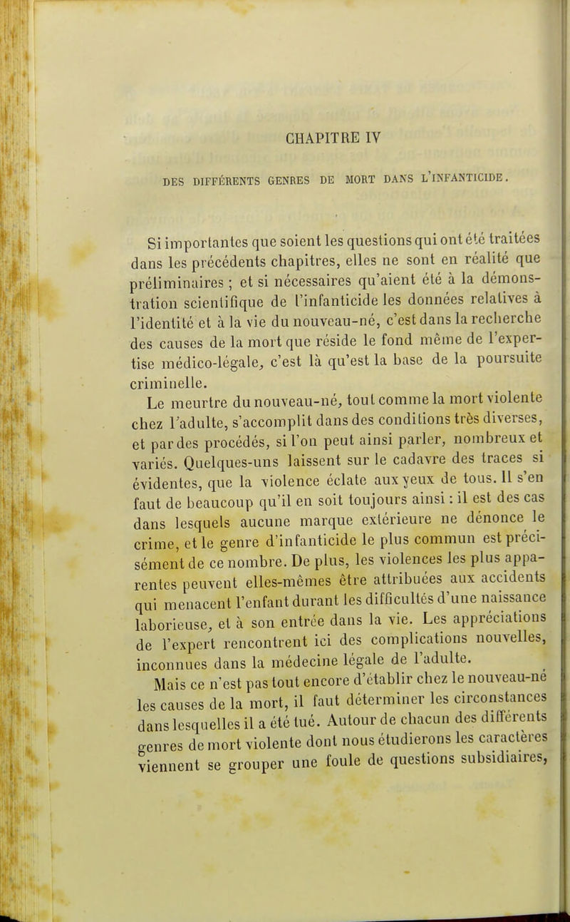 CHAPITRE IV DES DIFFÉRENTS GENRES DE MORT DANS l'iNFANTICIDE . Si importantes que soient les questions qui ont été traitées dans les précédents chapitres, elles ne sont en réalité que préliminaires ; et si nécessaires qu'aient été à la démons- tration scientifique de l'infanticide les données relatives à l'identité et à la vie du nouveau-né, c'est dans la recherche des causes de la mort que réside le fond même de l'exper- tise médico-légale, c'est là qu'est la hase de la poursuite criminelle. Le meurtre du nouveau-né, tout comme la mort violente chez Tadulte, s'accomplit dans des conditions très diverses, et par des procédés, si l'on peut ainsi parler, nombreux et variés. Quelques-uns laissent sur le cadavre des traces si évidentes, que la violence éclate aux yeux de tous. Il s'en faut de beaucoup qu'il en soit toujours ainsi : il est des cas dans lesquels aucune marque extérieure ne dénonce le crime, et le genre d'infanticide le plus commun est préci- sément de ce nombre. De plus, les violences les plus appa- rentes peuvent elles-mêmes être attribuées aux accidents qui menacent l'enfant durant les difficultés d'une naissance laborieuse, et à son entrée dans la vie. Les appréciations de l'expert rencontrent ici des complications nouvelles, inconnues dans la médecine légale de l'adulte. Mais ce n'est pas tout encore d'établir chez le nouveau-ne les causes de la mort, il faut déterminer les circonstances dans lesquelles il a été tué. Autour de chacun des différents genres de mort violente dont nous étudierons les caractères viennent se grouper une foule de questions subsidiaires,