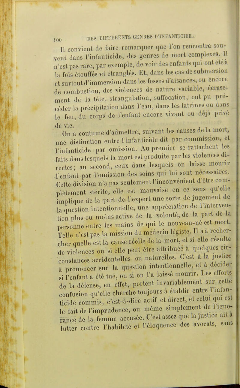 Il convient de faire remarquer que l'on rencontre sou- vent dans l'infanticide, des genres de mort complexes. Il n'est pas rare, par exemple, de voir des enfants qui ont cte a la fois étouffés-et étranglés. Et, dans les cas de submersion et surtout d'immersion dans les fosses d'aisances, ou encore de combustion, des violences de nature variable, écrase- ment de la têle, strangulation, suffocation, ont pu pré- céder la précipitation dans Feau, dans les latrines ou dans le feu, du corps de l'enfant encore vivant ou déjà privé de vie. On a coutume d'admettre, suivant les causes delà mort, une distinction entre l'infanticide dit par commission et l'infanticide par omission. Au premier se rattachent les faits dans lesquels la mort est produite par les violences di- rectes- au second, ceux dans lesquels on laisse mourir l'enfant par l'omission des soins qui lui sont nécessaires. Cette division n'a pas seulement l'inconvénient d'être corn- ons qu'elle rement de ici question intentionnelle, une appiecicinuu x inlenen- tion plus ou moins active de la volonté, de la part de la personne entre les mains de qui le nouveau-né est mort. Telle n'est pas la mission du médecin légiste. Il a a recher- cher quelle est la cause réelle de la mort, et si elle resuite de violences ou si elle peut être attribuée à quelques cir- constances accidentelles ou naturelles. C'est à la jusUoe à prononcer sur la question intentionnelle, et a décider si l'enfant a été tué, ou si on l'a laissé mourir. Les efforts de la défense, en effet, portent invariablement sur cette confusion qu'elle cherche toujours à étabhr entre 1 intan- ticide commis, c'est-à-dire actif et direct, et celui qui est le fait de l'imprudence, ou même simplement de l igno- -rance de la femme accusée. C'est assez que la justice ait a lutter contre l'habileté et l'éloquence des avocats, sans